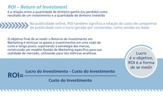 ROI – Return of Investment
é a relação entre a quantidade de dinheiro ganho (ou perdido) como
resultado de um investimento e a quantidade de dinheiro investido
O objetivo final de se medir o Retorno de Investimento em
Marketing é otimizar os gastos e investimentos em uma visão de
curto e longo prazo, suportando a estratégia das marcas,
construindo um modelo Gestão de Marketing específico para sua
realidade de mercado, utilizando para isto métricas analíticas
Na publicidade online, ROI também significa a relação do custo de campanhas
de publicidade com o lucro gerado por conversões, como vendas ou leads
ROI=
Lucro do Investimento - Custo do Investimento
Custo do Investimento
Lucro
é o objetivo,
ROI é a forma
de se medir
 