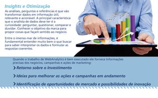 Insights e Otimização
As análises, perguntas e referências é que vão
transformar dados em informação útil,
relevante e acionável. A principal característica
que o analista de dados deve ter é a
curiosidade: perguntar, questionar, comparar e
duvidar. Conhecer o objetivo da marca para
propor coisas que façam sentido ao negócio.
Entre o imenso mar de informações, é
fundamental entender muito bem o que buscar
para saber interpretar os dados e formular as
respostas coerentes.
Quando o trabalho de WebAnalytics é bem executado ele fornece Informações
precisas dos negócios, campanhas e ações de marketing:
Retorno sobre o Investimento
Ideias para melhorar as ações e campanhas em andamento
Identificação de oportunidades de mercado e possibilidades de inovação
 