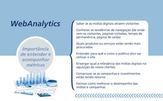 Saber se as mídias digitais atraem visitantes
Conhecer as tendências de navegação (de onde
vem os visitantes, páginas visitadas, tempo de
permanência, página de saída)
Quais produtos ou serviços estão sendo mais
procurados
Entender para quê e como o público-alvo vai
utilizar o site
Enxergar qual a relevância das mídias digitais na
aquisição de novos clientes
Comprovar se as campanhas e investimentos
estão tendo retorno
Estimar como melhorar o desempenho das
mídias e campanhas
Importância
de entender e
acompanhar
métricas
WebAnalytics
 
