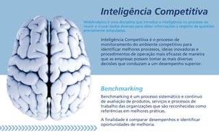 Inteligência Competitiva
Benchmarking é um processo sistemático e contínuo
de avaliação de produtos, serviços e processos de
trabalho das organizações que são reconhecidas como
referências em melhores práticas.
A finalidade é comparar desempenhos e identificar
oportunidades de melhoria.
Inteligência Competitiva é o processo de
monitoramento do ambiente competitivo para
identificar melhores processos, ideias inovadoras e
procedimentos de operação mais eficazes de maneira
que as empresas possam tomar as mais diversas
decisões que conduzam a um desempenho superior.
Benchmarking
WebAnalytics é uma disciplina que introduz a inteligência no processo ao
reunir e cruzar dados diversos para obter informações a respeito de questões
previamente estipuladas.
 