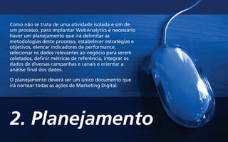 2. Planejamento
Como não se trata de uma atividade isolada e sim de
um processo, para implantar WebAnalytics é necessário
haver um planejamento que irá delimitar as
metodologias deste processo, estabelecer estratégias e
objetivos, elencar indicadores de performance,
selecionar os dados relevantes ao negócio para serem
coletados, definir métricas de referência, integrar os
dados de diversas campanhas e canais e orientar a
análise final dos dados.
O planejamento deverá ser um único documento que
irá nortear todas as ações de Marketing Digital.
 