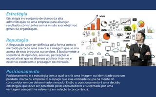 Estratégia
Reputação
Posicionamento
Posicionamento é a estratégia com a qual se cria uma imagem ou identidade para um
produto, marca ou empresa. É o espaço que essa entidade ocupa na mente do
consumidor em um determinado mercado. Então o posicionamento é uma decisão
estratégica que deve ser percebida pelos consumidores e sustentada por uma
vantagem competitiva relevante em relação à concorrência.
Estratégia é o conjunto de planos da alta
administração de uma empresa para alcançar
resultados consistentes com a missão e os objetivos
gerais da organização.
A Reputação pode ser definida pela forma como o
mercado percebe uma marca e a imagem que se cria
acerca de seus produtos ou serviços. É basicamente a
somatória de opiniões, análises, percepções e
expectativas que os diversos públicos internes e
externos constroem e propagam no mercado.
 