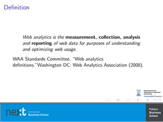 Deﬁnition
Web analytics is the measurement, collection, analysis
and reporting of web data for purposes of understanding
and optimizing web usage.
WAA Standards Committee. “Web analytics
deﬁnitions.”Washington DC: Web Analytics Association (2008).
 