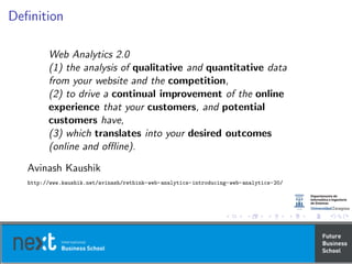 Deﬁnition
Web Analytics 2.0
(1) the analysis of qualitative and quantitative data
from your website and the competition,
(2) to drive a continual improvement of the online
experience that your customers, and potential
customers have,
(3) which translates into your desired outcomes
(online and oﬄine).
Avinash Kaushik
http://www.kaushik.net/avinash/rethink-web-analytics-introducing-web-analytics-20/
 