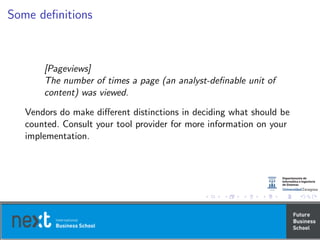 Some deﬁnitions
[Pageviews]
The number of times a page (an analyst-deﬁnable unit of
content) was viewed.
Vendors do make diﬀerent distinctions in deciding what should be
counted. Consult your tool provider for more information on your
implementation.
 