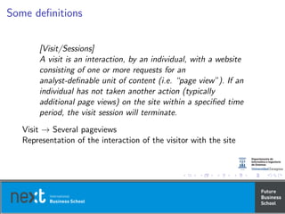 Some deﬁnitions
[Visit/Sessions]
A visit is an interaction, by an individual, with a website
consisting of one or more requests for an
analyst-deﬁnable unit of content (i.e. “page view”). If an
individual has not taken another action (typically
additional page views) on the site within a speciﬁed time
period, the visit session will terminate.
Visit → Several pageviews
Representation of the interaction of the visitor with the site
 