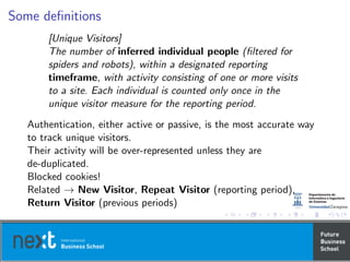 Some deﬁnitions
[Unique Visitors]
The number of inferred individual people (ﬁltered for
spiders and robots), within a designated reporting
timeframe, with activity consisting of one or more visits
to a site. Each individual is counted only once in the
unique visitor measure for the reporting period.
Authentication, either active or passive, is the most accurate way
to track unique visitors.
Their activity will be over-represented unless they are
de-duplicated.
Blocked cookies!
Related → New Visitor, Repeat Visitor (reporting period),
Return Visitor (previous periods)
 