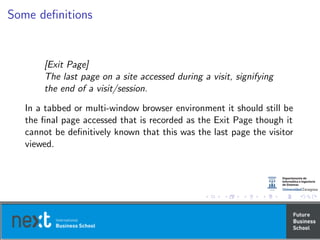Some deﬁnitions
[Exit Page]
The last page on a site accessed during a visit, signifying
the end of a visit/session.
In a tabbed or multi-window browser environment it should still be
the ﬁnal page accessed that is recorded as the Exit Page though it
cannot be deﬁnitively known that this was the last page the visitor
viewed.
 