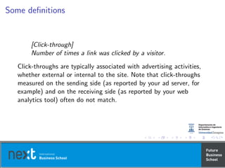 Some deﬁnitions
[Click-through]
Number of times a link was clicked by a visitor.
Click-throughs are typically associated with advertising activities,
whether external or internal to the site. Note that click-throughs
measured on the sending side (as reported by your ad server, for
example) and on the receiving side (as reported by your web
analytics tool) often do not match.
 