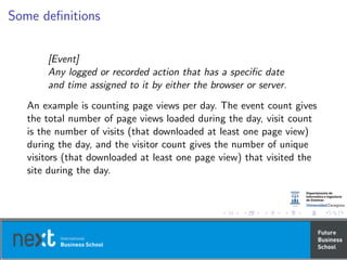 Some deﬁnitions
[Event]
Any logged or recorded action that has a speciﬁc date
and time assigned to it by either the browser or server.
An example is counting page views per day. The event count gives
the total number of page views loaded during the day, visit count
is the number of visits (that downloaded at least one page view)
during the day, and the visitor count gives the number of unique
visitors (that downloaded at least one page view) that visited the
site during the day.
 