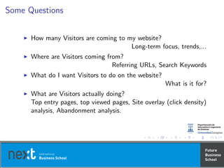 Some Questions
How many Visitors are coming to my website?
Long-term focus, trends,...
Where are Visitors coming from?
Referring URLs, Search Keywords
What do I want Visitors to do on the website?
What is it for?
What are Visitors actually doing?
Top entry pages, top viewed pages, Site overlay (click density)
analysis, Abandonment analysis.
 