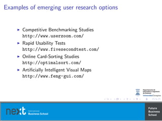 Examples of emerging user research options
Competitive Benchmarking Studies
http://www.userzoom.com/
Rapid Usability Tests
http://www.fivesecondtest.com/
Online Card-Sorting Studies
http://optimalsort.com/
Artiﬁcially Intelligent Visual Maps
http://www.feng-gui.com/
 