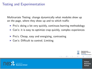 Testing and Experimentation
Multivariate Testing: change dynamically what modules show up
on the page, where they show up and to which traﬃc
Pro’s: doing a lot very quickly, continuos learning methodology
Con’s: it is easy to optimize crap quickly, complex experiences
Pro’s: Cheap, easy and energizing, contrasting
Con’s: Diﬃcult to control, Limiting
 