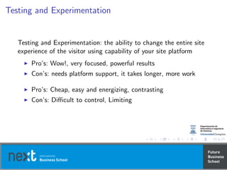 Testing and Experimentation
Testing and Experimentation: the ability to change the entire site
experience of the visitor using capability of your site platform
Pro’s: Wow!, very focused, powerful results
Con’s: needs platform support, it takes longer, more work
Pro’s: Cheap, easy and energizing, contrasting
Con’s: Diﬃcult to control, Limiting
 