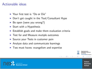 Actionable ideas
Your ﬁrst test is “Do or Die”
Don’t get caught in the Tool/Consultant Hype
Be open (were you wrong?)
Start with a Hypothesis
Establish goals and make them evaluation criteria
Test for and Measure mutiple outcomes
Source your Tests in customer pain
Analyze data and communicate learnings
Two must haves: evangelism and expertise
 