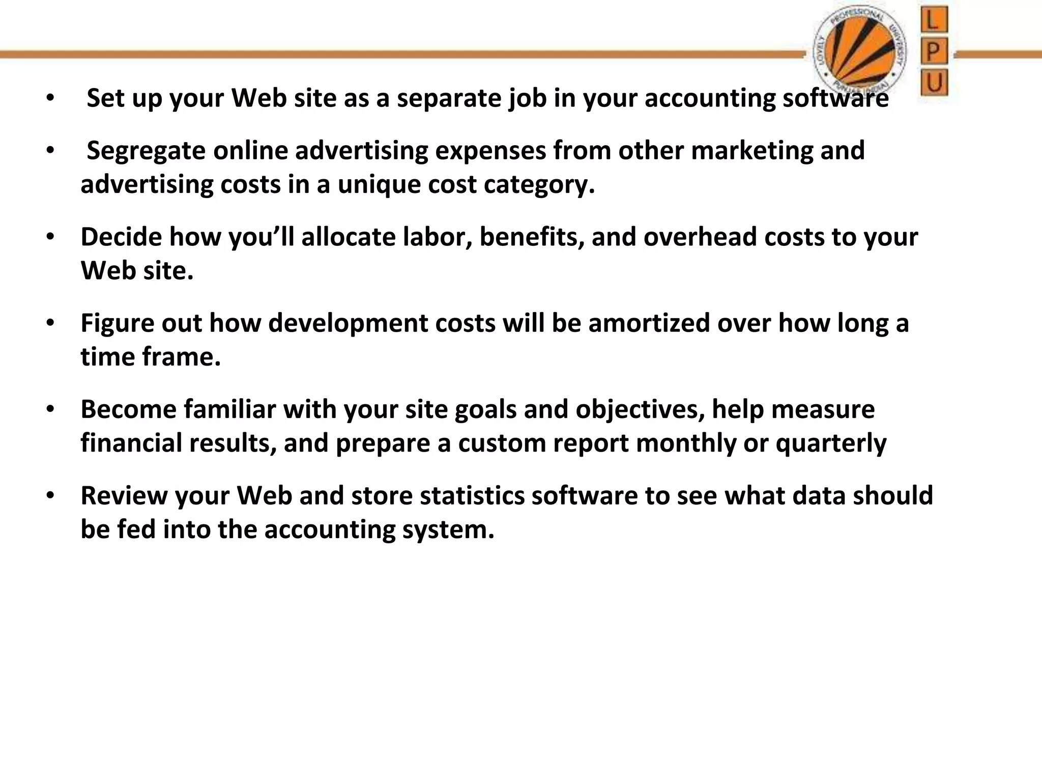 • Set up your Web site as a separate job in your accounting software
• Segregate online advertising expenses from other marketing and
advertising costs in a unique cost category.
• Decide how you’ll allocate labor, benefits, and overhead costs to your
Web site.
• Figure out how development costs will be amortized over how long a
time frame.
• Become familiar with your site goals and objectives, help measure
financial results, and prepare a custom report monthly or quarterly
• Review your Web and store statistics software to see what data should
be fed into the accounting system.
 
