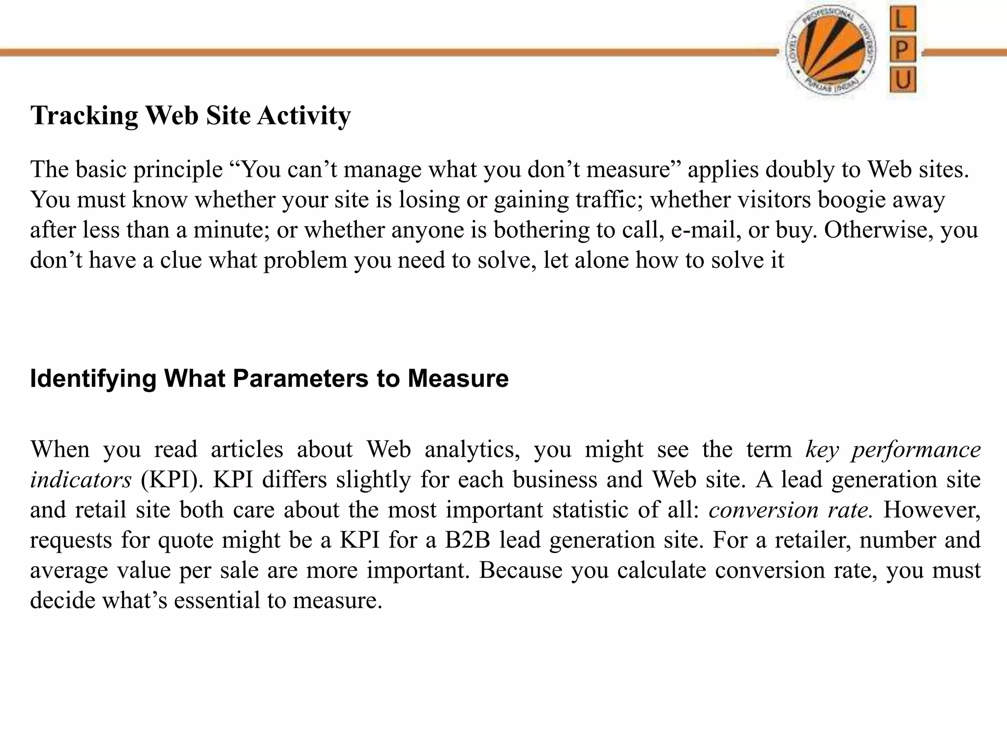 Tracking Web Site Activity
The basic principle “You can’t manage what you don’t measure” applies doubly to Web sites.
You must know whether your site is losing or gaining traffic; whether visitors boogie away
after less than a minute; or whether anyone is bothering to call, e-mail, or buy. Otherwise, you
don’t have a clue what problem you need to solve, let alone how to solve it
Identifying What Parameters to Measure
When you read articles about Web analytics, you might see the term key performance
indicators (KPI). KPI differs slightly for each business and Web site. A lead generation site
and retail site both care about the most important statistic of all: conversion rate. However,
requests for quote might be a KPI for a B2B lead generation site. For a retailer, number and
average value per sale are more important. Because you calculate conversion rate, you must
decide what’s essential to measure.
 