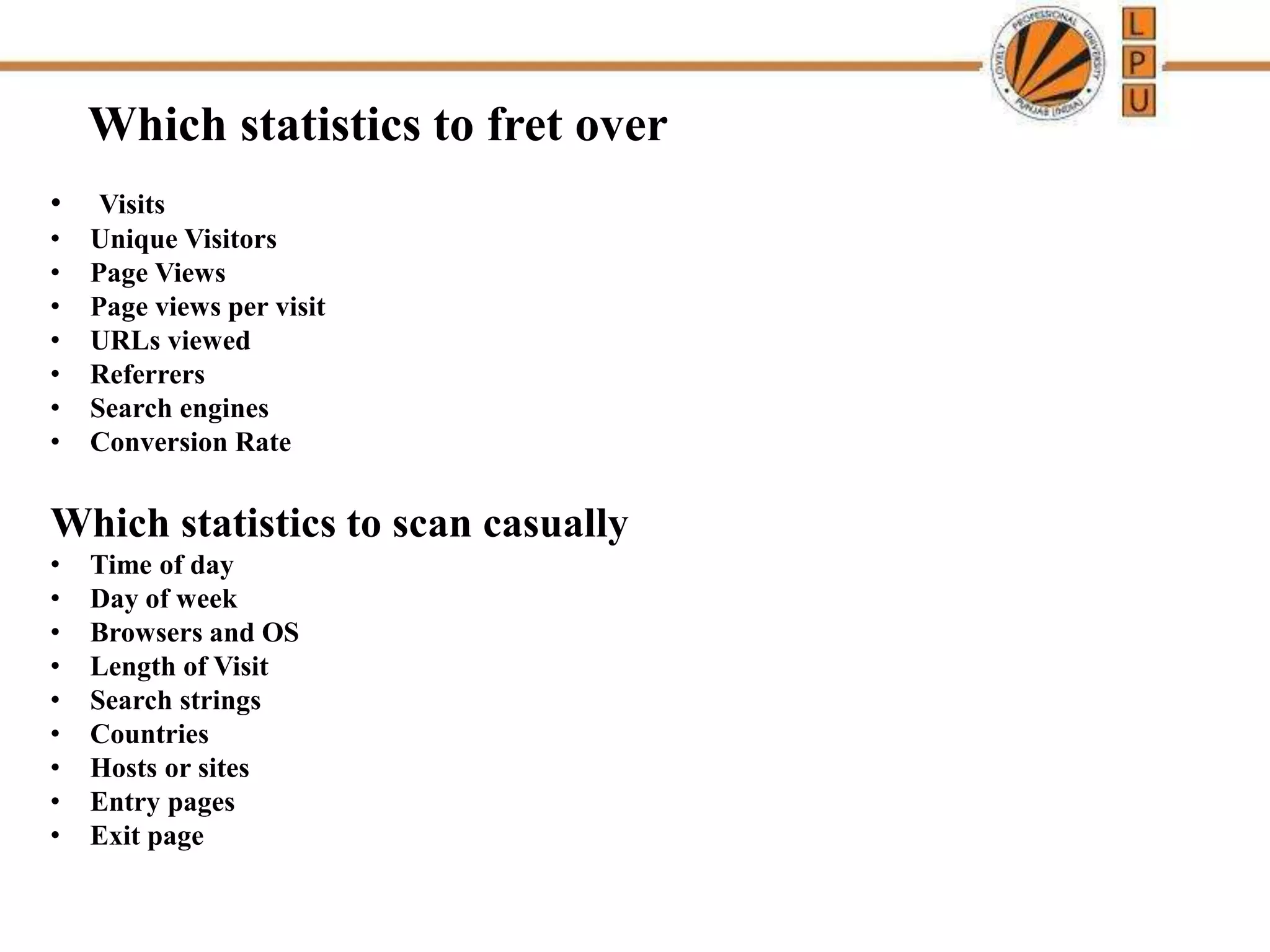 Which statistics to fret over
• Visits
• Unique Visitors
• Page Views
• Page views per visit
• URLs viewed
• Referrers
• Search engines
• Conversion Rate
Which statistics to scan casually
• Time of day
• Day of week
• Browsers and OS
• Length of Visit
• Search strings
• Countries
• Hosts or sites
• Entry pages
• Exit page
 