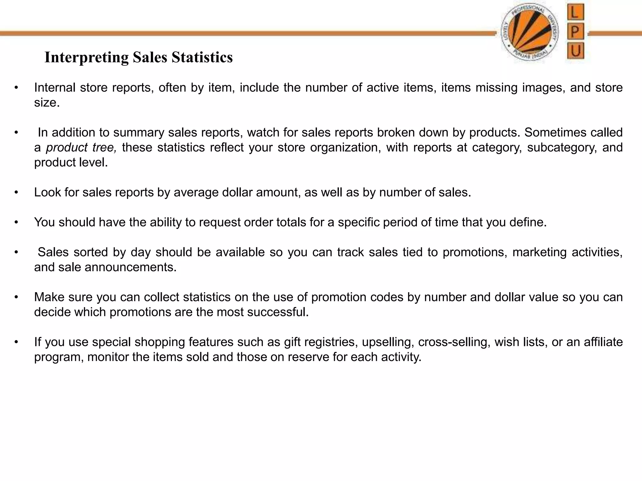 Interpreting Sales Statistics
• Internal store reports, often by item, include the number of active items, items missing images, and store
size.
• In addition to summary sales reports, watch for sales reports broken down by products. Sometimes called
a product tree, these statistics reflect your store organization, with reports at category, subcategory, and
product level.
• Look for sales reports by average dollar amount, as well as by number of sales.
• You should have the ability to request order totals for a specific period of time that you define.
• Sales sorted by day should be available so you can track sales tied to promotions, marketing activities,
and sale announcements.
• Make sure you can collect statistics on the use of promotion codes by number and dollar value so you can
decide which promotions are the most successful.
• If you use special shopping features such as gift registries, upselling, cross-selling, wish lists, or an affiliate
program, monitor the items sold and those on reserve for each activity.
 