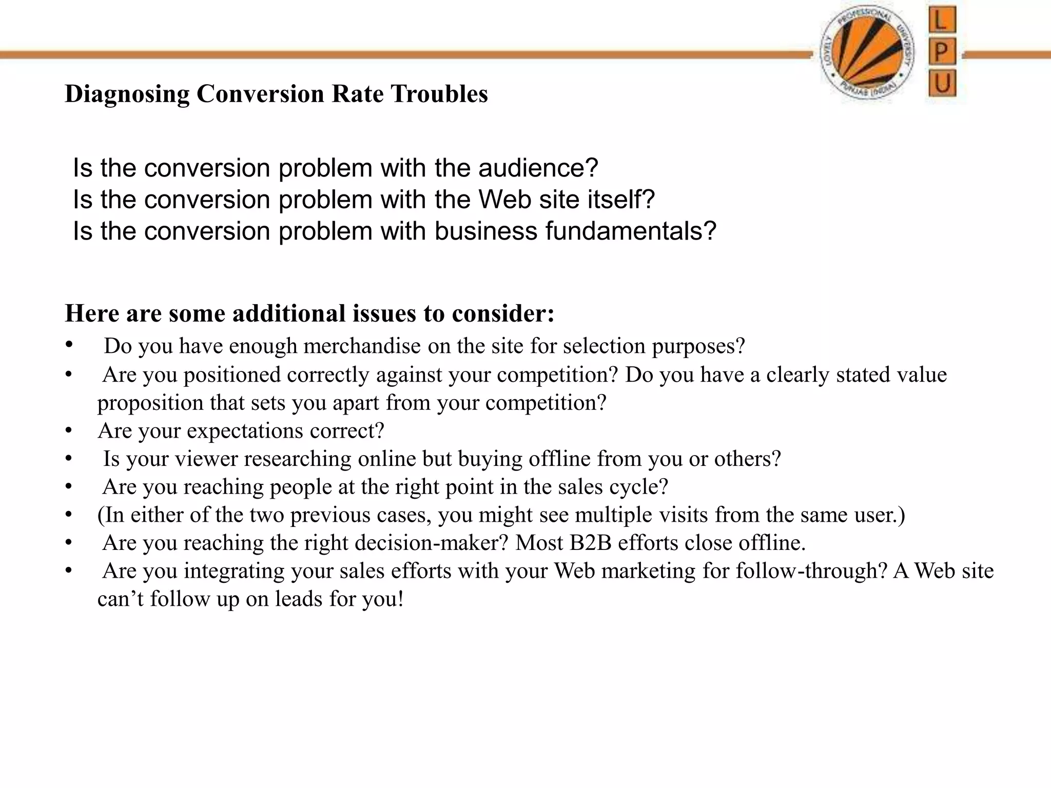 Diagnosing Conversion Rate Troubles
Is the conversion problem with the audience?
Is the conversion problem with the Web site itself?
Is the conversion problem with business fundamentals?
Here are some additional issues to consider:
• Do you have enough merchandise on the site for selection purposes?
• Are you positioned correctly against your competition? Do you have a clearly stated value
proposition that sets you apart from your competition?
• Are your expectations correct?
• Is your viewer researching online but buying offline from you or others?
• Are you reaching people at the right point in the sales cycle?
• (In either of the two previous cases, you might see multiple visits from the same user.)
• Are you reaching the right decision-maker? Most B2B efforts close offline.
• Are you integrating your sales efforts with your Web marketing for follow-through? A Web site
can’t follow up on leads for you!
 