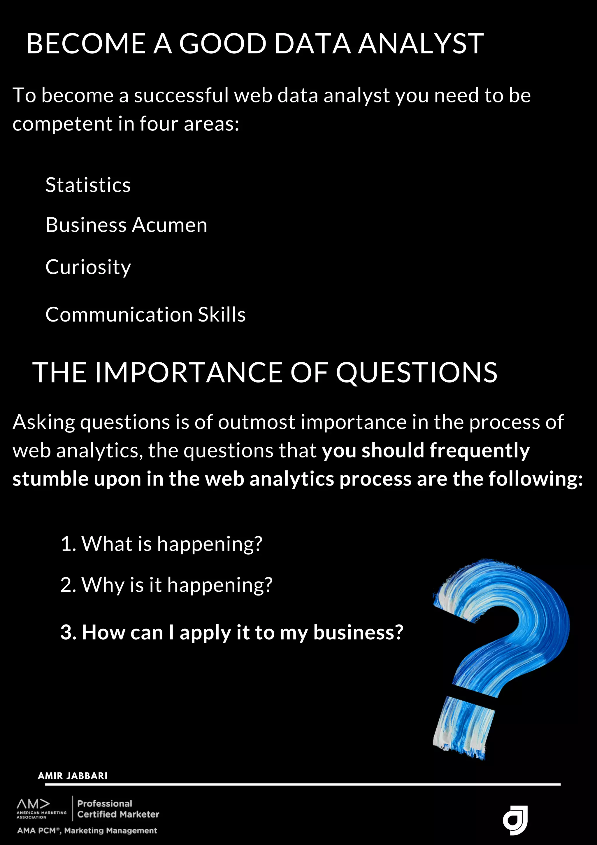 To become a successful web data analyst you need to be
competent in four areas:
BECOME A GOOD DATA ANALYST
AMIR JABBARI




Statistics
Business Acumen
Curiosity
Communication Skills
THE IMPORTANCE OF QUESTIONS
Asking questions is of outmost importance in the process of
web analytics, the questions that you should frequently
stumble upon in the web analytics process are the following:
1. What is happening?
2. Why is it happening?
3. How can I apply it to my business?
 