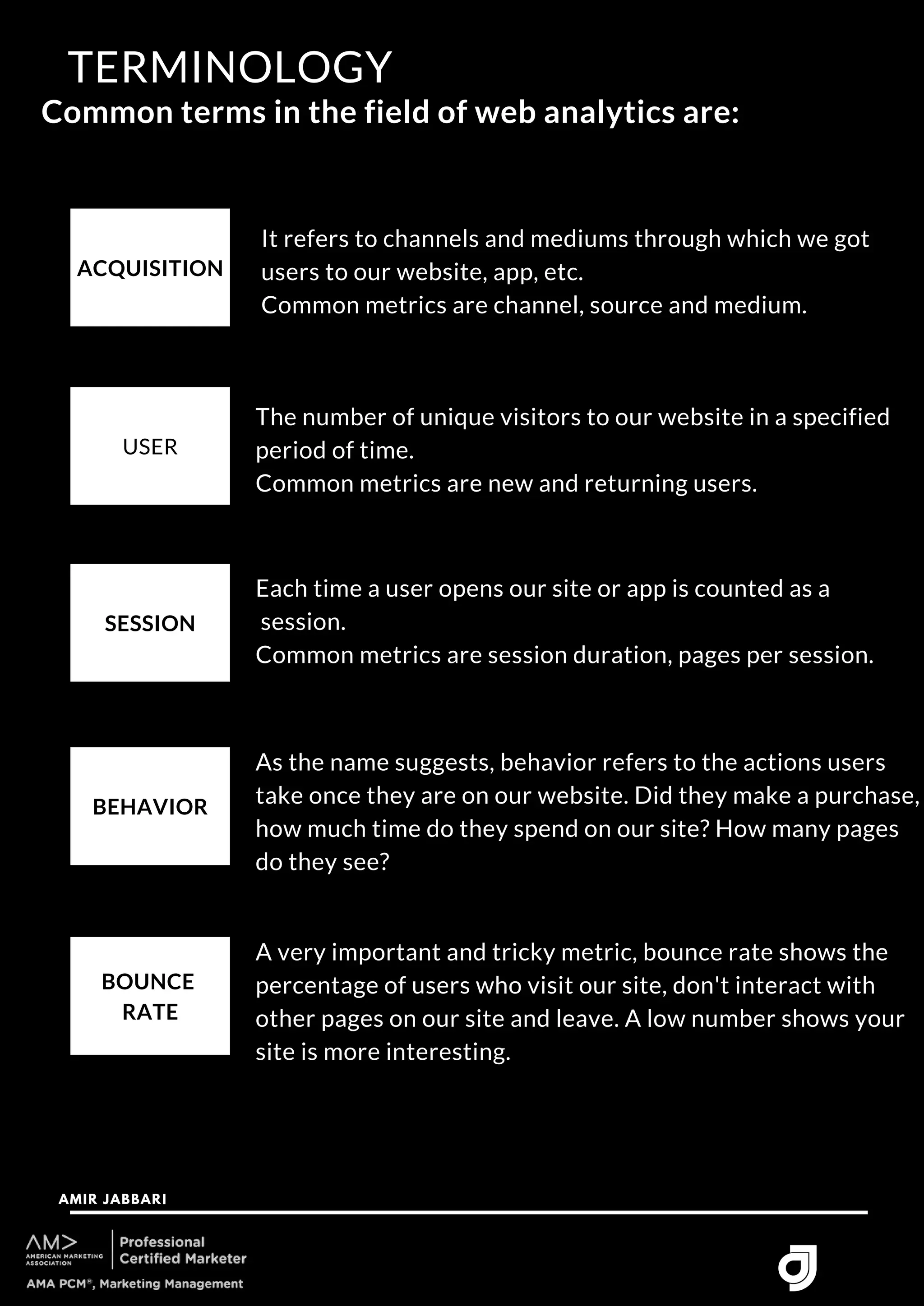 ACQUISITION
Common terms in the field of web analytics are:
TERMINOLOGY
AMIR JABBARI




USER
SESSION
BEHAVIOR
BOUNCE
RATE
It refers to channels and mediums through which we got
users to our website, app, etc.
Common metrics are channel, source and medium.
The number of unique visitors to our website in a specified
period of time.
Common metrics are new and returning users.
Each time a user opens our site or app is counted as a
session.
Common metrics are session duration, pages per session.
As the name suggests, behavior refers to the actions users
take once they are on our website. Did they make a purchase,
how much time do they spend on our site? How many pages
do they see?
A very important and tricky metric, bounce rate shows the
percentage of users who visit our site, don't interact with
other pages on our site and leave. A low number shows your
site is more interesting.
 