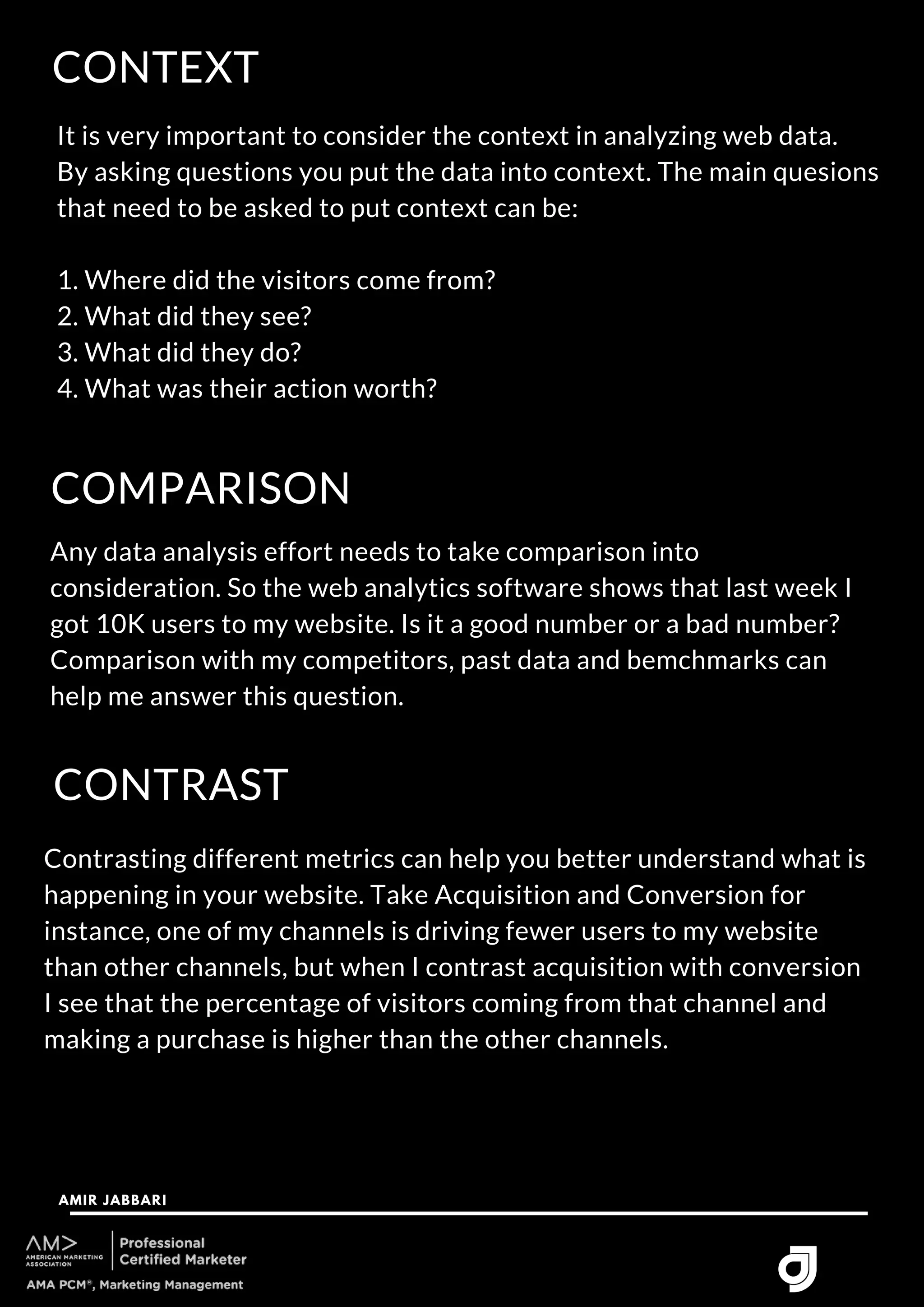 CONTEXT
AMIR JABBARI




It is very important to consider the context in analyzing web data.
By asking questions you put the data into context. The main quesions
that need to be asked to put context can be:
1. Where did the visitors come from?
2. What did they see?
3. What did they do?
4. What was their action worth?
COMPARISON
Any data analysis effort needs to take comparison into
consideration. So the web analytics software shows that last week I
got 10K users to my website. Is it a good number or a bad number?
Comparison with my competitors, past data and bemchmarks can
help me answer this question.
CONTRAST
Contrasting different metrics can help you better understand what is
happening in your website. Take Acquisition and Conversion for
instance, one of my channels is driving fewer users to my website
than other channels, but when I contrast acquisition with conversion
I see that the percentage of visitors coming from that channel and
making a purchase is higher than the other channels.
 