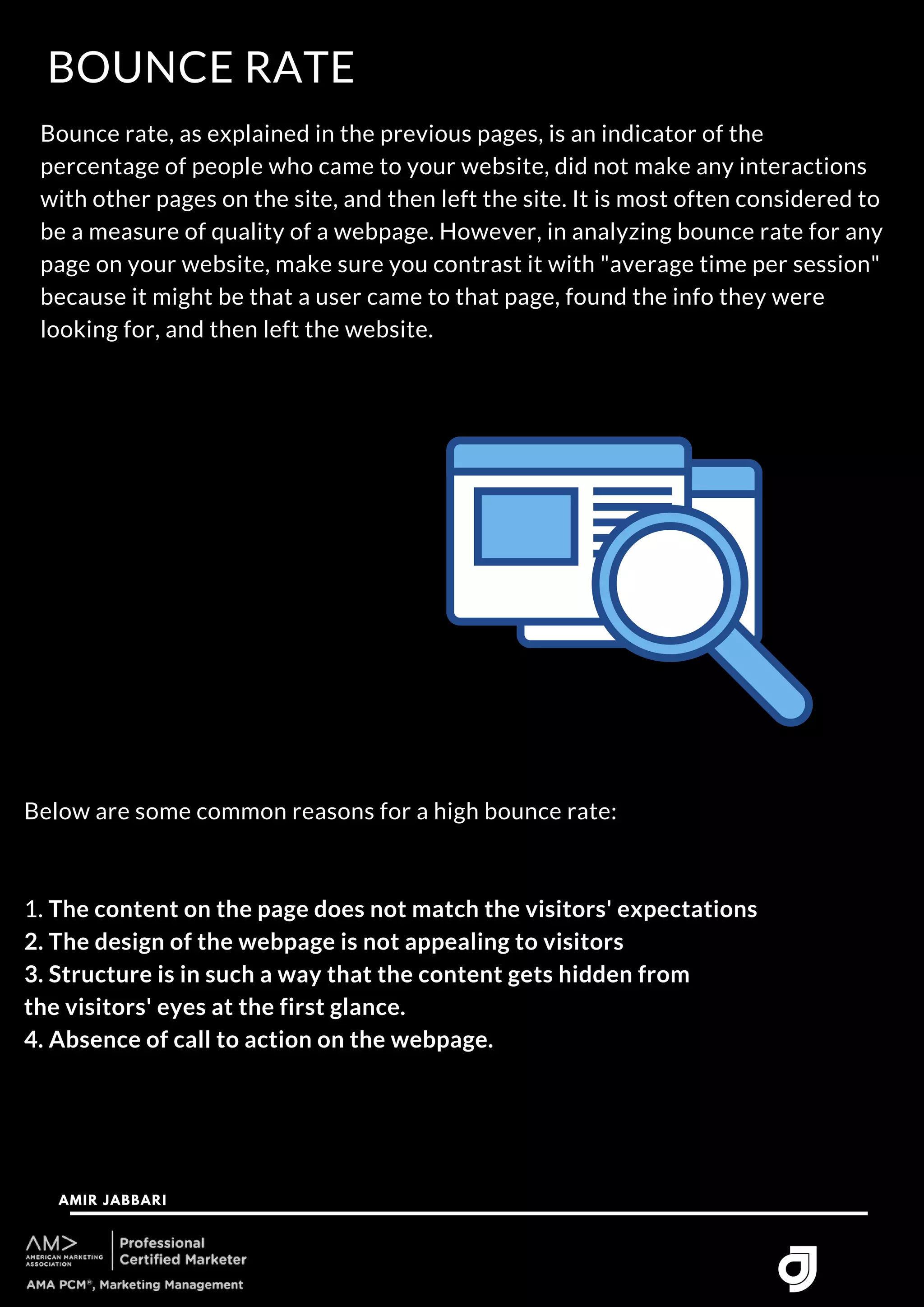 BOUNCE RATE
AMIR JABBARI




Bounce rate, as explained in the previous pages, is an indicator of the
percentage of people who came to your website, did not make any interactions
with other pages on the site, and then left the site. It is most often considered to
be a measure of quality of a webpage. However, in analyzing bounce rate for any
page on your website, make sure you contrast it with "average time per session"
because it might be that a user came to that page, found the info they were
looking for, and then left the website.
Below are some common reasons for a high bounce rate:
1. The content on the page does not match the visitors' expectations
2. The design of the webpage is not appealing to visitors
3. Structure is in such a way that the content gets hidden from
the visitors' eyes at the first glance.
4. Absence of call to action on the webpage.
 