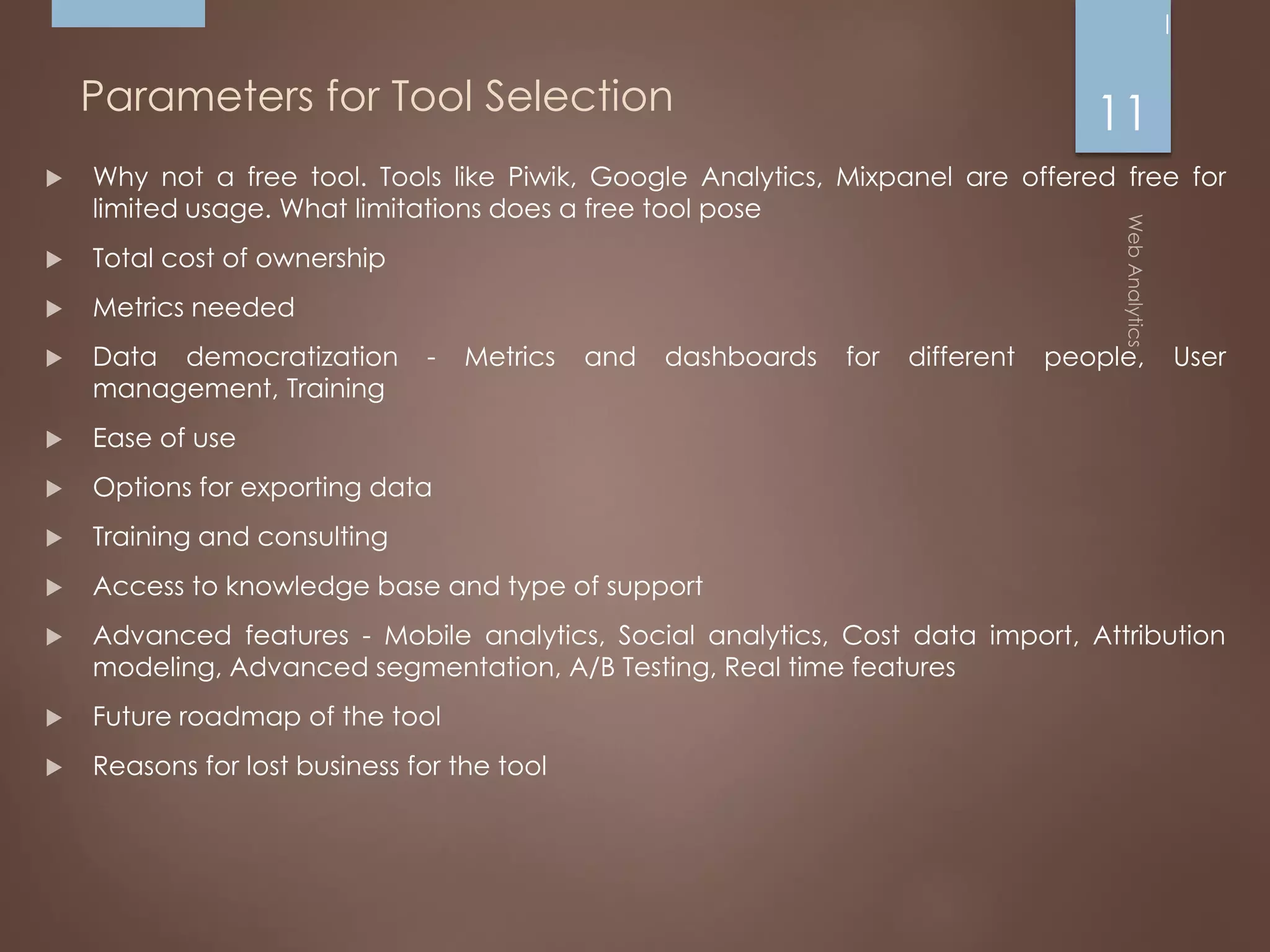 Parameters for Tool Selection
 Why not a free tool. Tools like Piwik, Google Analytics, Mixpanel are offered free for
limited usage. What limitations does a free tool pose
 Total cost of ownership
 Metrics needed
 Data democratization - Metrics and dashboards for different people, User
management, Training
 Ease of use
 Options for exporting data
 Training and consulting
 Access to knowledge base and type of support
 Advanced features - Mobile analytics, Social analytics, Cost data import, Attribution
modeling, Advanced segmentation, A/B Testing, Real time features
 Future roadmap of the tool
 Reasons for lost business for the tool
11
 