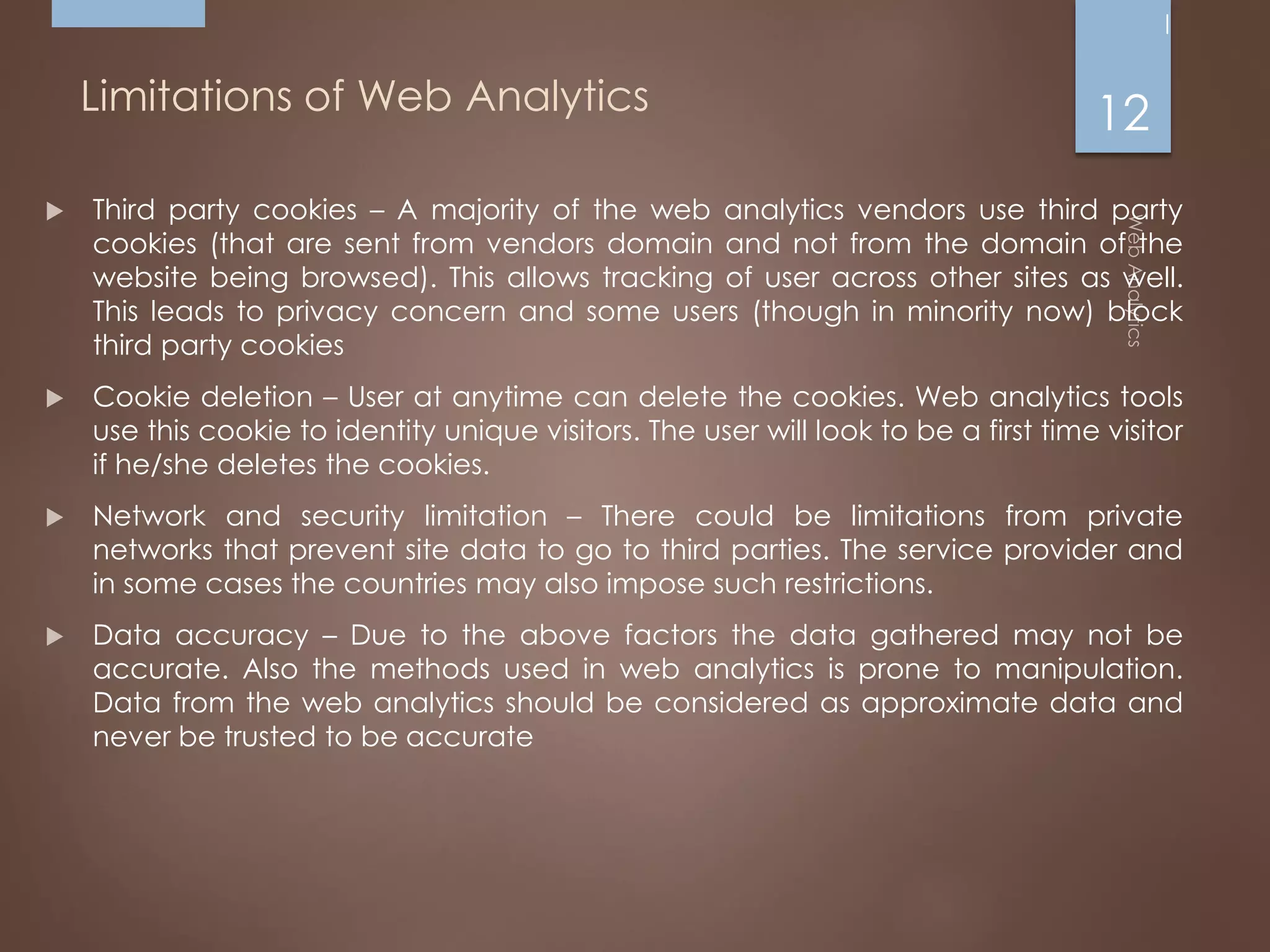 Limitations of Web Analytics
 Third party cookies – A majority of the web analytics vendors use third party
cookies (that are sent from vendors domain and not from the domain of the
website being browsed). This allows tracking of user across other sites as well.
This leads to privacy concern and some users (though in minority now) block
third party cookies
 Cookie deletion – User at anytime can delete the cookies. Web analytics tools
use this cookie to identity unique visitors. The user will look to be a first time visitor
if he/she deletes the cookies.
 Network and security limitation – There could be limitations from private
networks that prevent site data to go to third parties. The service provider and
in some cases the countries may also impose such restrictions.
 Data accuracy – Due to the above factors the data gathered may not be
accurate. Also the methods used in web analytics is prone to manipulation.
Data from the web analytics should be considered as approximate data and
never be trusted to be accurate
12
 