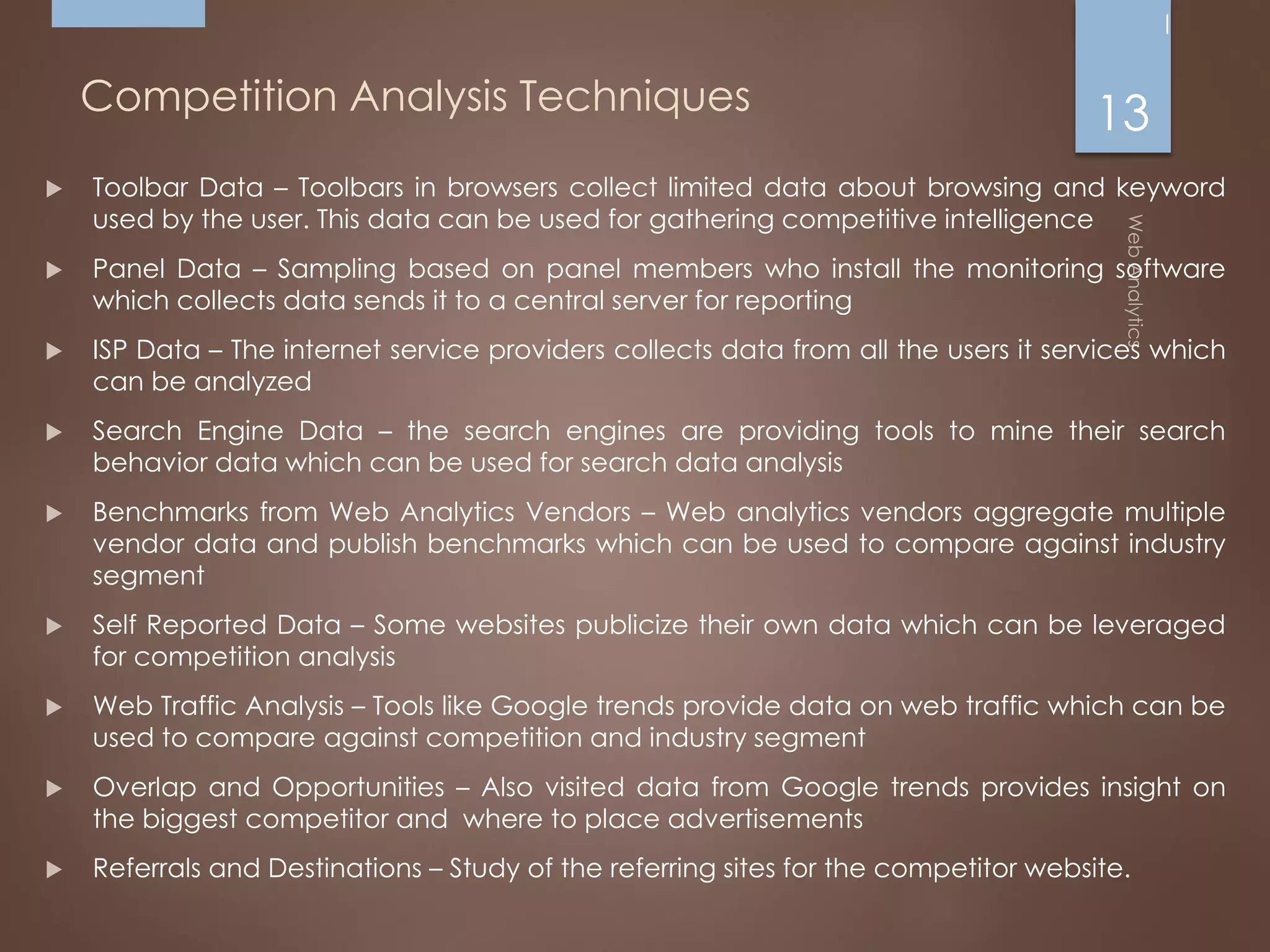 Competition Analysis Techniques
 Toolbar Data – Toolbars in browsers collect limited data about browsing and keyword
used by the user. This data can be used for gathering competitive intelligence
 Panel Data – Sampling based on panel members who install the monitoring software
which collects data sends it to a central server for reporting
 ISP Data – The internet service providers collects data from all the users it services which
can be analyzed
 Search Engine Data – the search engines are providing tools to mine their search
behavior data which can be used for search data analysis
 Benchmarks from Web Analytics Vendors – Web analytics vendors aggregate multiple
vendor data and publish benchmarks which can be used to compare against industry
segment
 Self Reported Data – Some websites publicize their own data which can be leveraged
for competition analysis
 Web Traffic Analysis – Tools like Google trends provide data on web traffic which can be
used to compare against competition and industry segment
 Overlap and Opportunities – Also visited data from Google trends provides insight on
the biggest competitor and where to place advertisements
 Referrals and Destinations – Study of the referring sites for the competitor website.
13
 