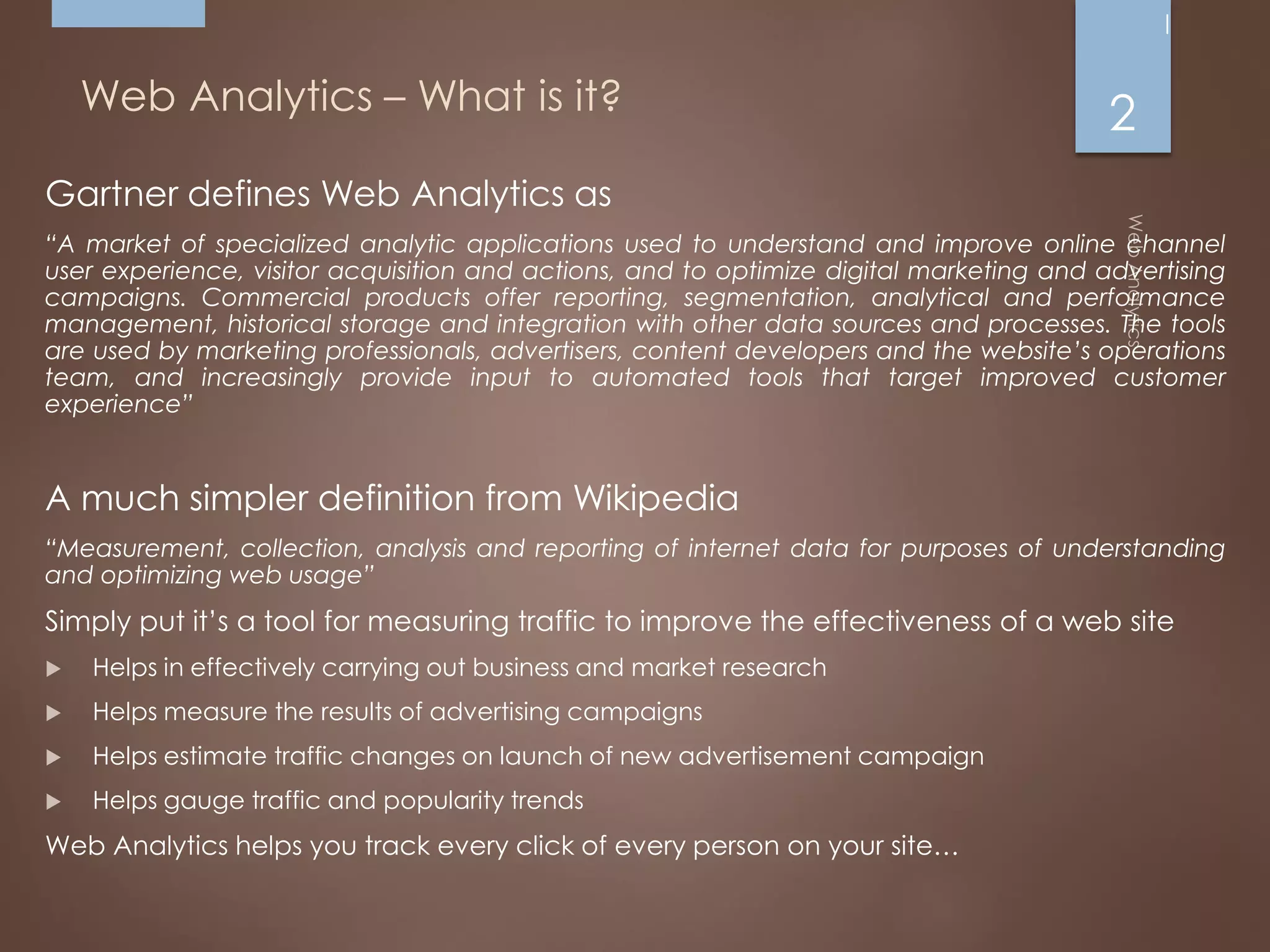 Web Analytics – What is it?
Gartner defines Web Analytics as
“A market of specialized analytic applications used to understand and improve online channel
user experience, visitor acquisition and actions, and to optimize digital marketing and advertising
campaigns. Commercial products offer reporting, segmentation, analytical and performance
management, historical storage and integration with other data sources and processes. The tools
are used by marketing professionals, advertisers, content developers and the website’s operations
team, and increasingly provide input to automated tools that target improved customer
experience”
A much simpler definition from Wikipedia
“Measurement, collection, analysis and reporting of internet data for purposes of understanding
and optimizing web usage”
Simply put it’s a tool for measuring traffic to improve the effectiveness of a web site
 Helps in effectively carrying out business and market research
 Helps measure the results of advertising campaigns
 Helps estimate traffic changes on launch of new advertisement campaign
 Helps gauge traffic and popularity trends
Web Analytics helps you track every click of every person on your site…
2
 