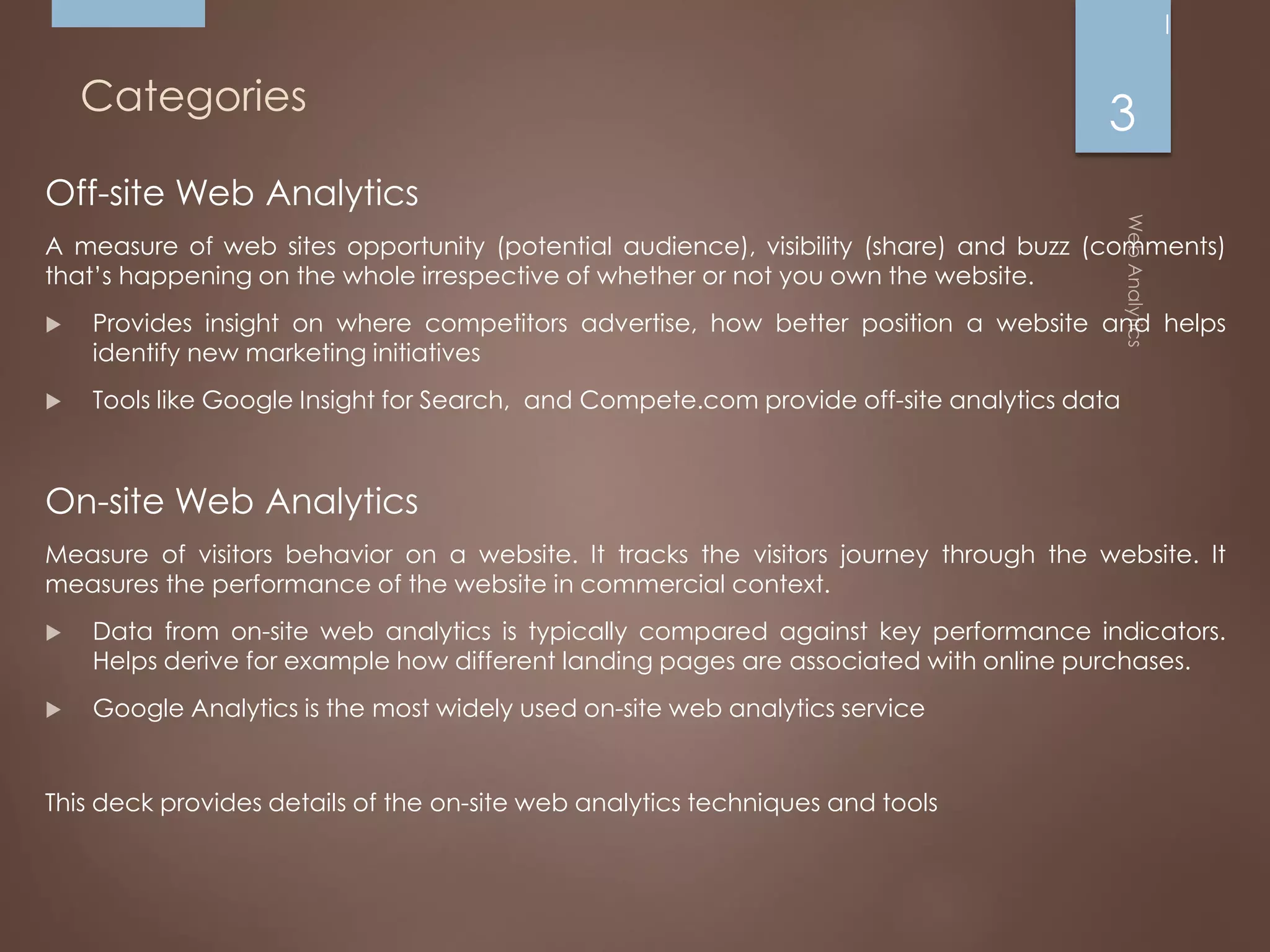 Categories
Off-site Web Analytics
A measure of web sites opportunity (potential audience), visibility (share) and buzz (comments)
that’s happening on the whole irrespective of whether or not you own the website.
 Provides insight on where competitors advertise, how better position a website and helps
identify new marketing initiatives
 Tools like Google Insight for Search, and Compete.com provide off-site analytics data
On-site Web Analytics
Measure of visitors behavior on a website. It tracks the visitors journey through the website. It
measures the performance of the website in commercial context.
 Data from on-site web analytics is typically compared against key performance indicators.
Helps derive for example how different landing pages are associated with online purchases.
 Google Analytics is the most widely used on-site web analytics service
This deck provides details of the on-site web analytics techniques and tools
3
 