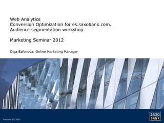 Web Analytics
      Conversion Optimization for es.saxobank.com.
      Audience segmentation workshop

      Marketing Seminar 2012

      Olga Safonova, Online Marketing Manager




February 27, 2013
 