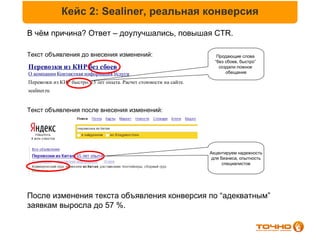 Кейс 2: Sealiner, реальная конверсия
В чём причина? Ответ – доулучшались, повышая CTR.

Текст объявления до внесения изменений:                                Продающие слова
                                                                      “без сбоев, быстро”
Перевозки из КНР без сбоев                                              создали ложное
О компании Контактная информация Услуги                                    обещание

Перевозки из КНР быстро. 15 лет опыта. Расчет стоимости на сайте.
sealiner.ru


Текст объявления после внесения изменений:




                                                                    Акцентируем надежность
                                                                     для бизнеса, опытность
                                                                          специалистов




После изменения текста объявления конверсия по “адекватным”
заявкам выросла до 57 %.
 
