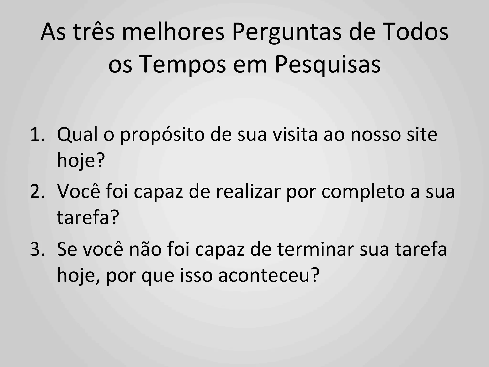 As	
  três	
  melhores	
  Perguntas	
  de	
  Todos	
  
          os	
  Tempos	
  em	
  Pesquisas	
  

1.  Qual	
  o	
  propósito	
  de	
  sua	
  visita	
  ao	
  nosso	
  site	
  
    hoje?	
  
2.  Você	
  foi	
  capaz	
  de	
  realizar	
  por	
  completo	
  a	
  sua	
  
    tarefa?	
  
3.  Se	
  você	
  não	
  foi	
  capaz	
  de	
  terminar	
  sua	
  tarefa	
  
    hoje,	
  por	
  que	
  isso	
  aconteceu?	
  
 
