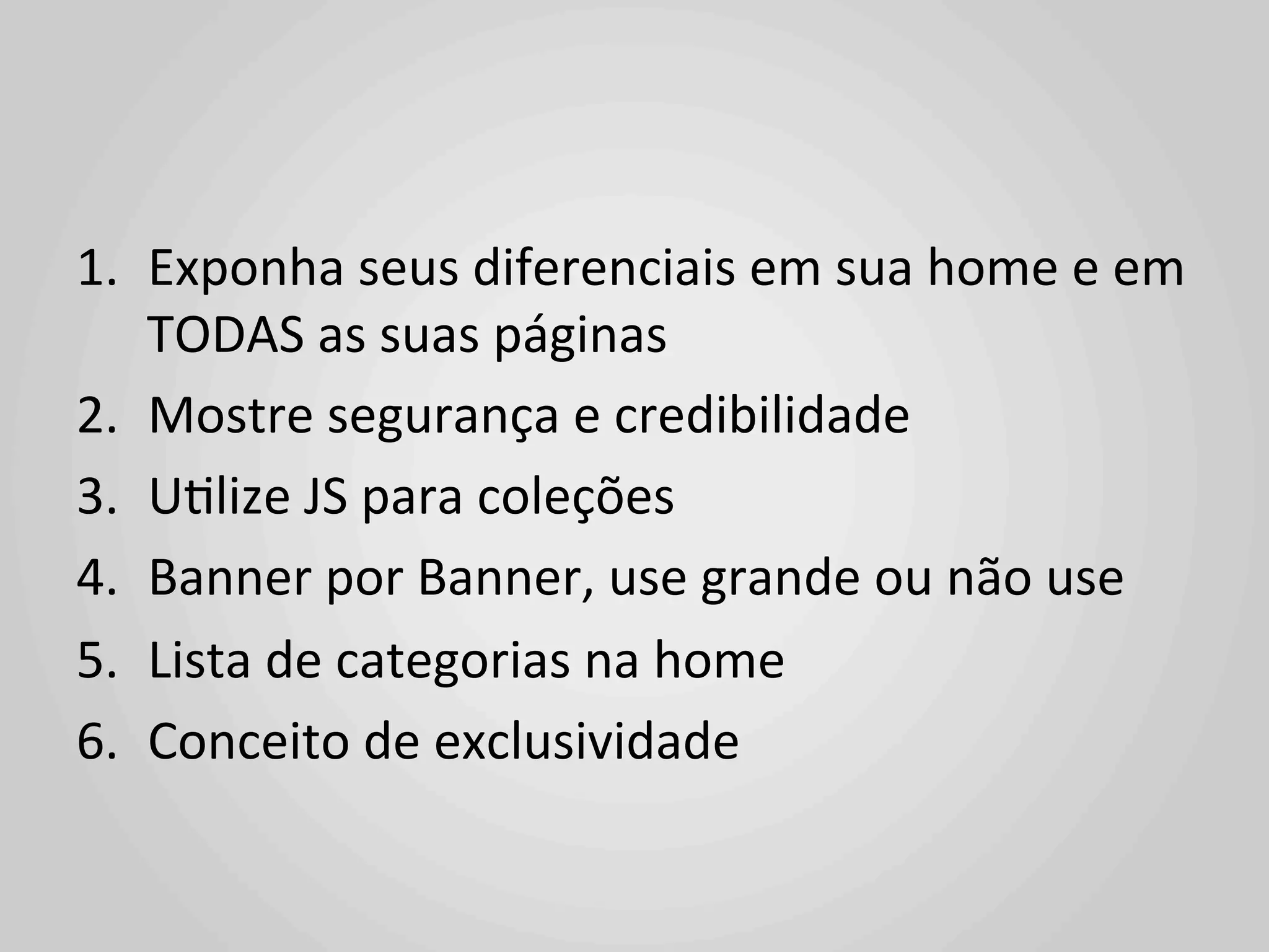 1.  Exponha	
  seus	
  diferenciais	
  em	
  sua	
  home	
  e	
  em	
  
    TODAS	
  as	
  suas	
  páginas	
  
2.  Mostre	
  segurança	
  e	
  credibilidade	
  
3.  U1lize	
  JS	
  para	
  coleções	
  
4.  Banner	
  por	
  Banner,	
  use	
  grande	
  ou	
  não	
  use	
  
5.  Lista	
  de	
  categorias	
  na	
  home	
  
6.  Conceito	
  de	
  exclusividade	
  
 