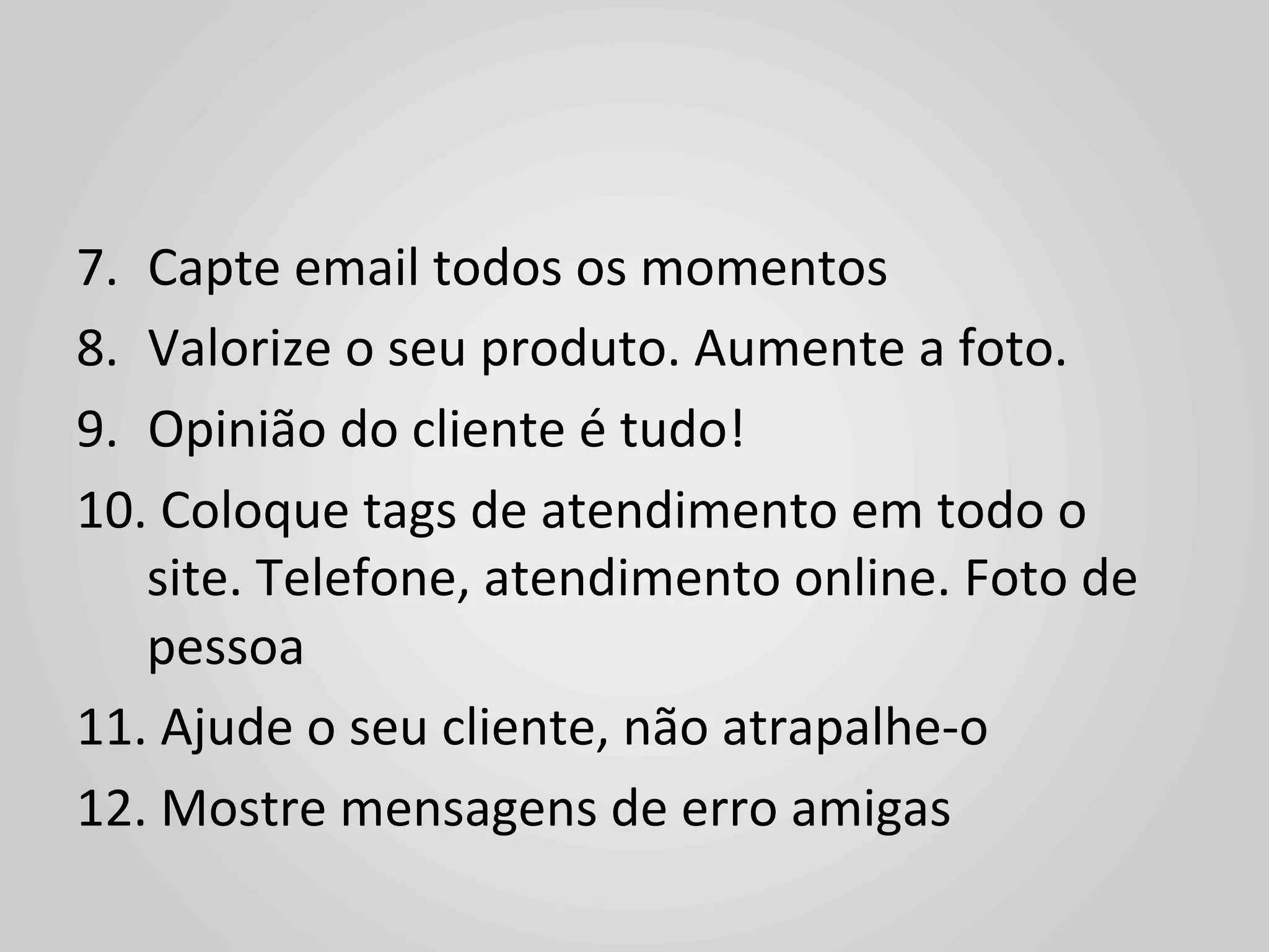 7.  Capte	
  email	
  todos	
  os	
  momentos	
  
8.  Valorize	
  o	
  seu	
  produto.	
  Aumente	
  a	
  foto.	
  
9.  Opinião	
  do	
  cliente	
  é	
  tudo!	
  
10. 	
  Coloque	
  tags	
  de	
  atendimento	
  em	
  todo	
  o	
  
    site.	
  Telefone,	
  atendimento	
  online.	
  Foto	
  de	
  
    pessoa	
  
11. 	
  Ajude	
  o	
  seu	
  cliente,	
  não	
  atrapalhe-­‐o	
  
12. 	
  Mostre	
  mensagens	
  de	
  erro	
  amigas	
  
 