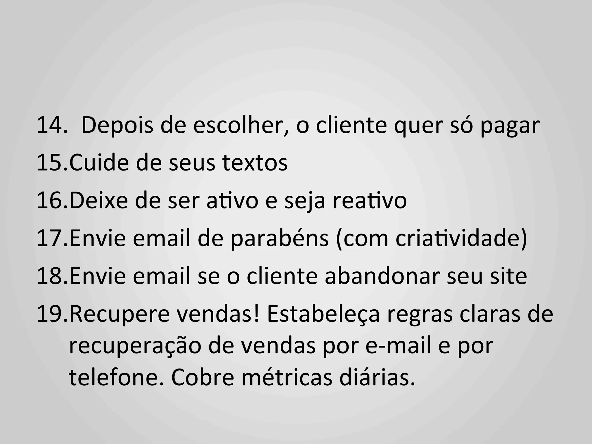 14.	
  	
  Depois	
  de	
  escolher,	
  o	
  cliente	
  quer	
  só	
  pagar	
  
15. Cuide	
  de	
  seus	
  textos	
  
16. Deixe	
  de	
  ser	
  a1vo	
  e	
  seja	
  rea1vo	
  
17. Envie	
  email	
  de	
  parabéns	
  (com	
  cria1vidade)	
  
18. Envie	
  email	
  se	
  o	
  cliente	
  abandonar	
  seu	
  site	
  
19. Recupere	
  vendas!	
  Estabeleça	
  regras	
  claras	
  de	
  
   recuperação	
  de	
  vendas	
  por	
  e-­‐mail	
  e	
  por	
  
   telefone.	
  Cobre	
  métricas	
  diárias.	
  
 