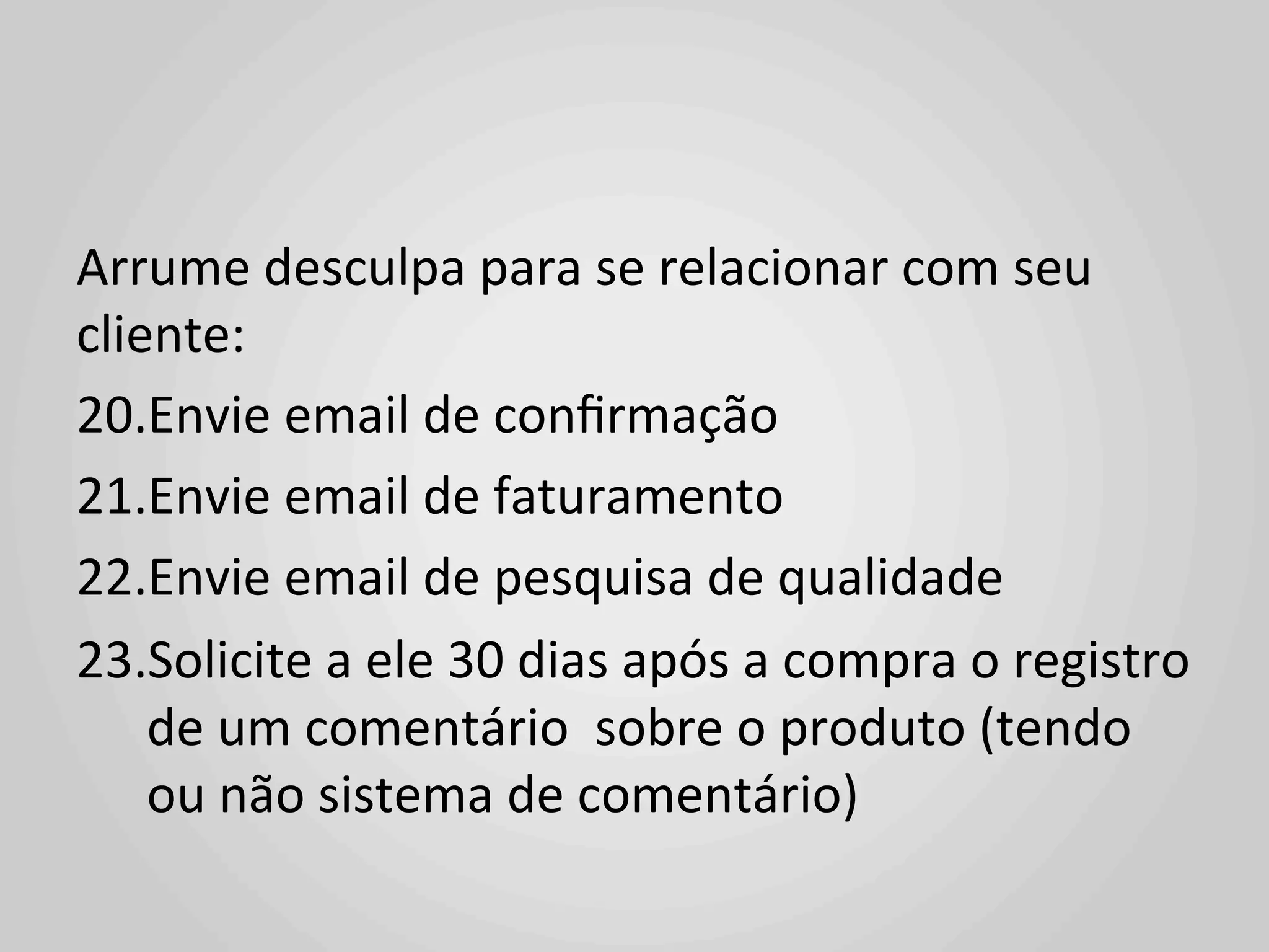 Arrume	
  desculpa	
  para	
  se	
  relacionar	
  com	
  seu	
  
cliente:	
  
20. Envie	
  email	
  de	
  conﬁrmação	
  
21. Envie	
  email	
  de	
  faturamento	
  
22. Envie	
  email	
  de	
  pesquisa	
  de	
  qualidade	
  
23. Solicite	
  a	
  ele	
  30	
  dias	
  após	
  a	
  compra	
  o	
  registro	
  
    de	
  um	
  comentário	
  	
  sobre	
  o	
  produto	
  (tendo	
  
    ou	
  não	
  sistema	
  de	
  comentário)	
  
 