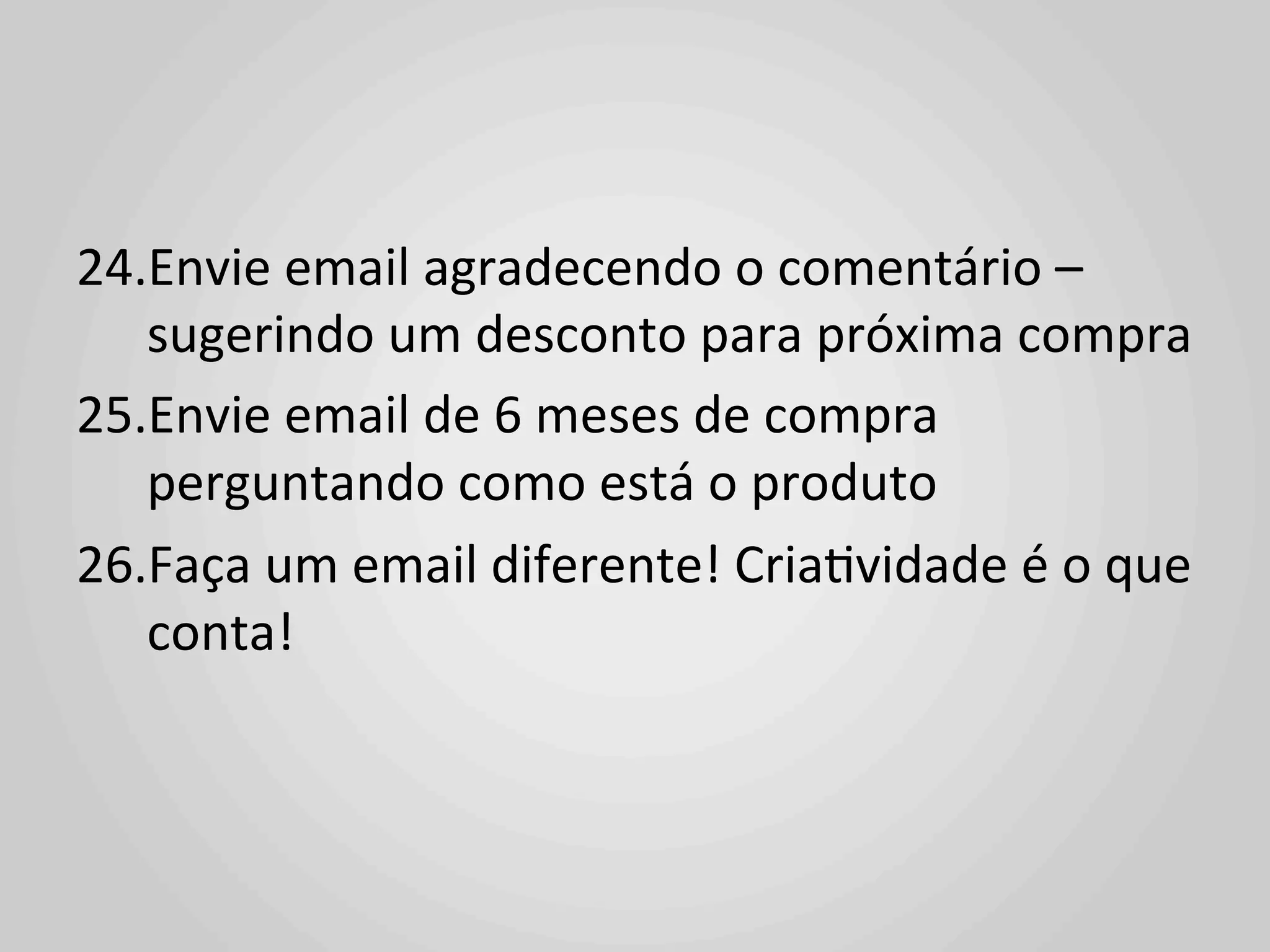 24. Envie	
  email	
  agradecendo	
  o	
  comentário	
  –	
  
     sugerindo	
  um	
  desconto	
  para	
  próxima	
  compra	
  
25. Envie	
  email	
  de	
  6	
  meses	
  de	
  compra	
  
     perguntando	
  como	
  está	
  o	
  produto	
  
26. Faça	
  um	
  email	
  diferente!	
  Cria1vidade	
  é	
  o	
  que	
  
     conta!	
  
	
  
 