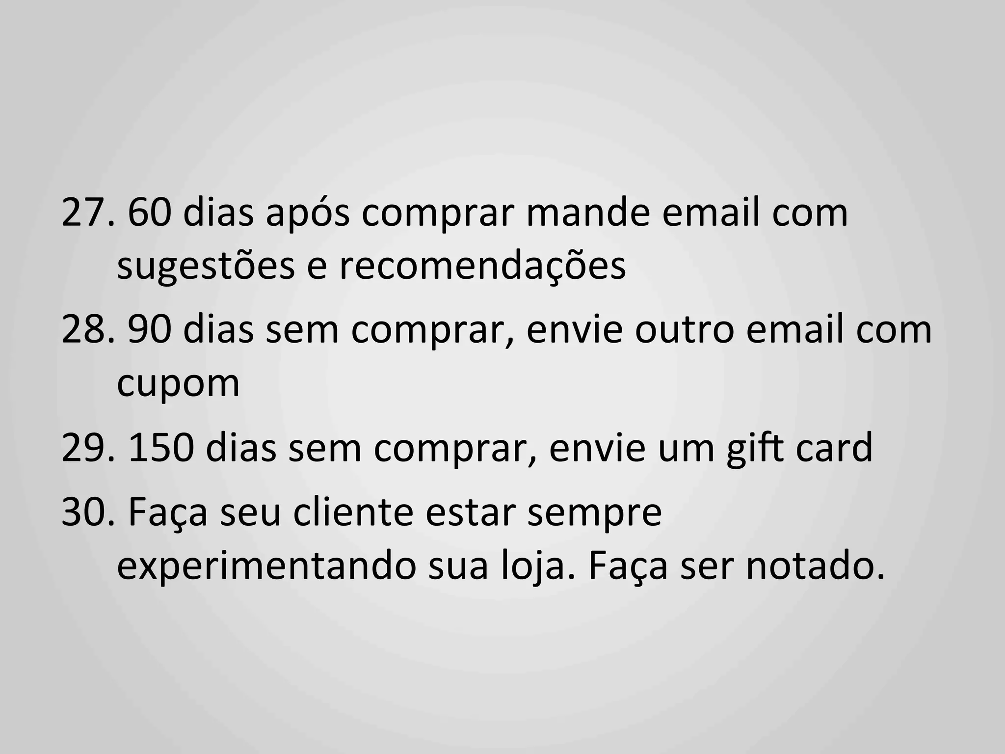 27. 	
  60	
  dias	
  após	
  comprar	
  mande	
  email	
  com	
  
   sugestões	
  e	
  recomendações	
  
28. 	
  90	
  dias	
  sem	
  comprar,	
  envie	
  outro	
  email	
  com	
  
   cupom	
  
29. 	
  150	
  dias	
  sem	
  comprar,	
  envie	
  um	
  gi^	
  card	
  
30. 	
  Faça	
  seu	
  cliente	
  estar	
  sempre	
  
   experimentando	
  sua	
  loja.	
  Faça	
  ser	
  notado.	
  
 