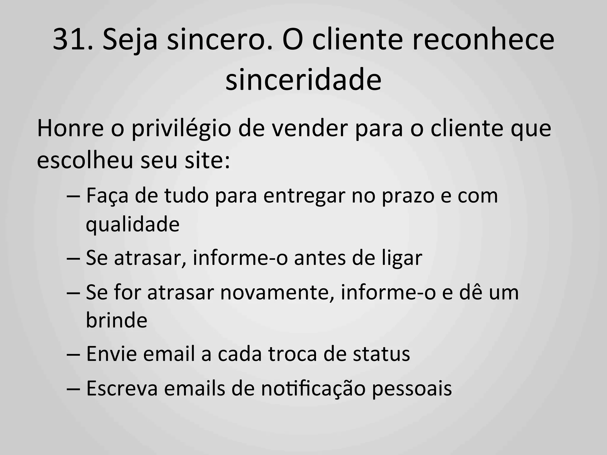 31.	
  Seja	
  sincero.	
  O	
  cliente	
  reconhece	
  
                     sinceridade	
  
Honre	
  o	
  privilégio	
  de	
  vender	
  para	
  o	
  cliente	
  que	
  
escolheu	
  seu	
  site:	
  
    –  Faça	
  de	
  tudo	
  para	
  entregar	
  no	
  prazo	
  e	
  com	
  
       qualidade	
  
    –  Se	
  atrasar,	
  informe-­‐o	
  antes	
  de	
  ligar	
  
    –  Se	
  for	
  atrasar	
  novamente,	
  informe-­‐o	
  e	
  dê	
  um	
  
       brinde	
  
    –  Envie	
  email	
  a	
  cada	
  troca	
  de	
  status	
  
    –  Escreva	
  emails	
  de	
  no1ﬁcação	
  pessoais	
  
 