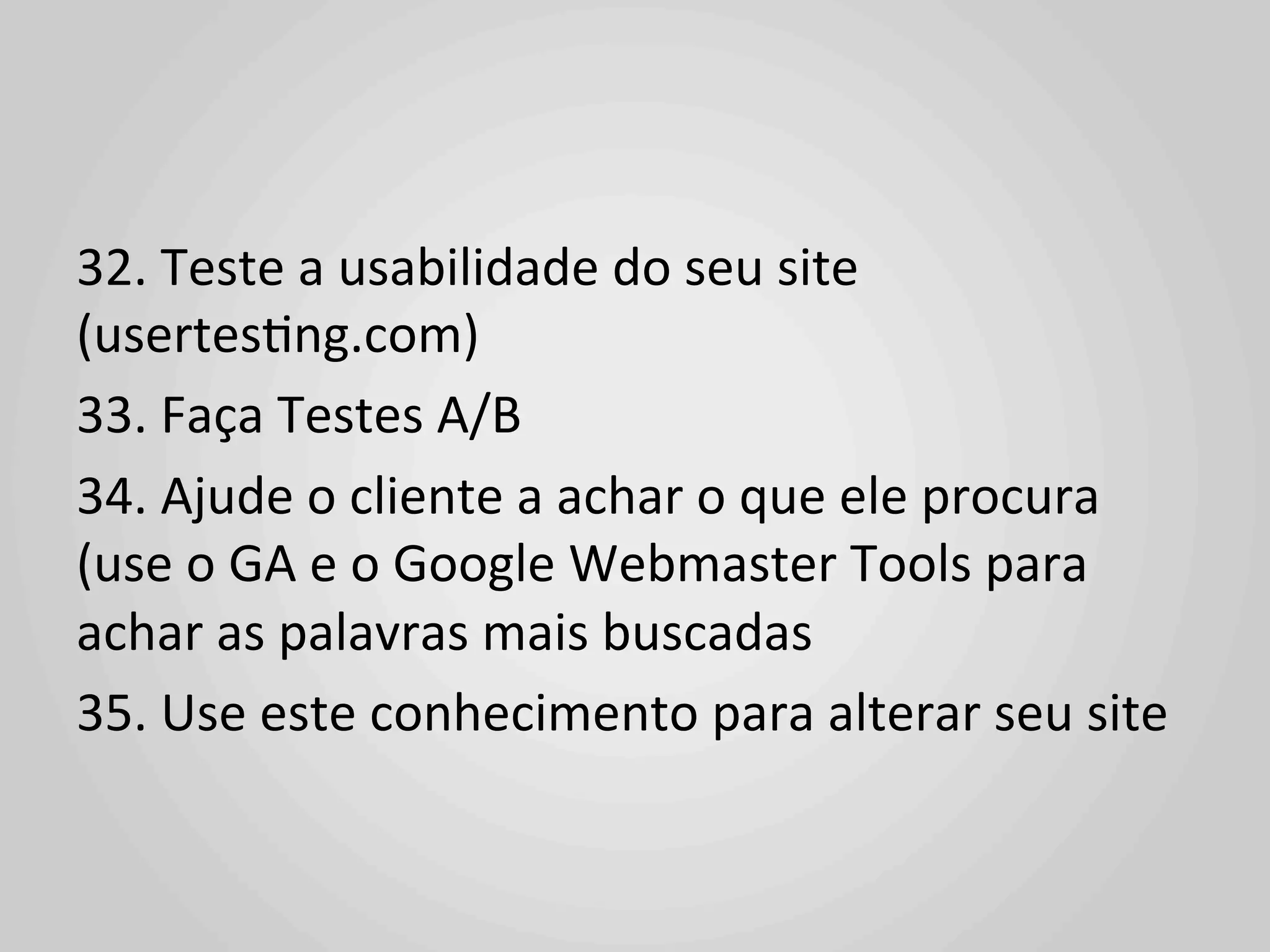 32.	
  Teste	
  a	
  usabilidade	
  do	
  seu	
  site	
  
(usertes1ng.com)	
  
33.	
  Faça	
  Testes	
  A/B	
  
34.	
  Ajude	
  o	
  cliente	
  a	
  achar	
  o	
  que	
  ele	
  procura	
  
(use	
  o	
  GA	
  e	
  o	
  Google	
  Webmaster	
  Tools	
  para	
  
achar	
  as	
  palavras	
  mais	
  buscadas	
  
35.	
  Use	
  este	
  conhecimento	
  para	
  alterar	
  seu	
  site	
  
	
  
 