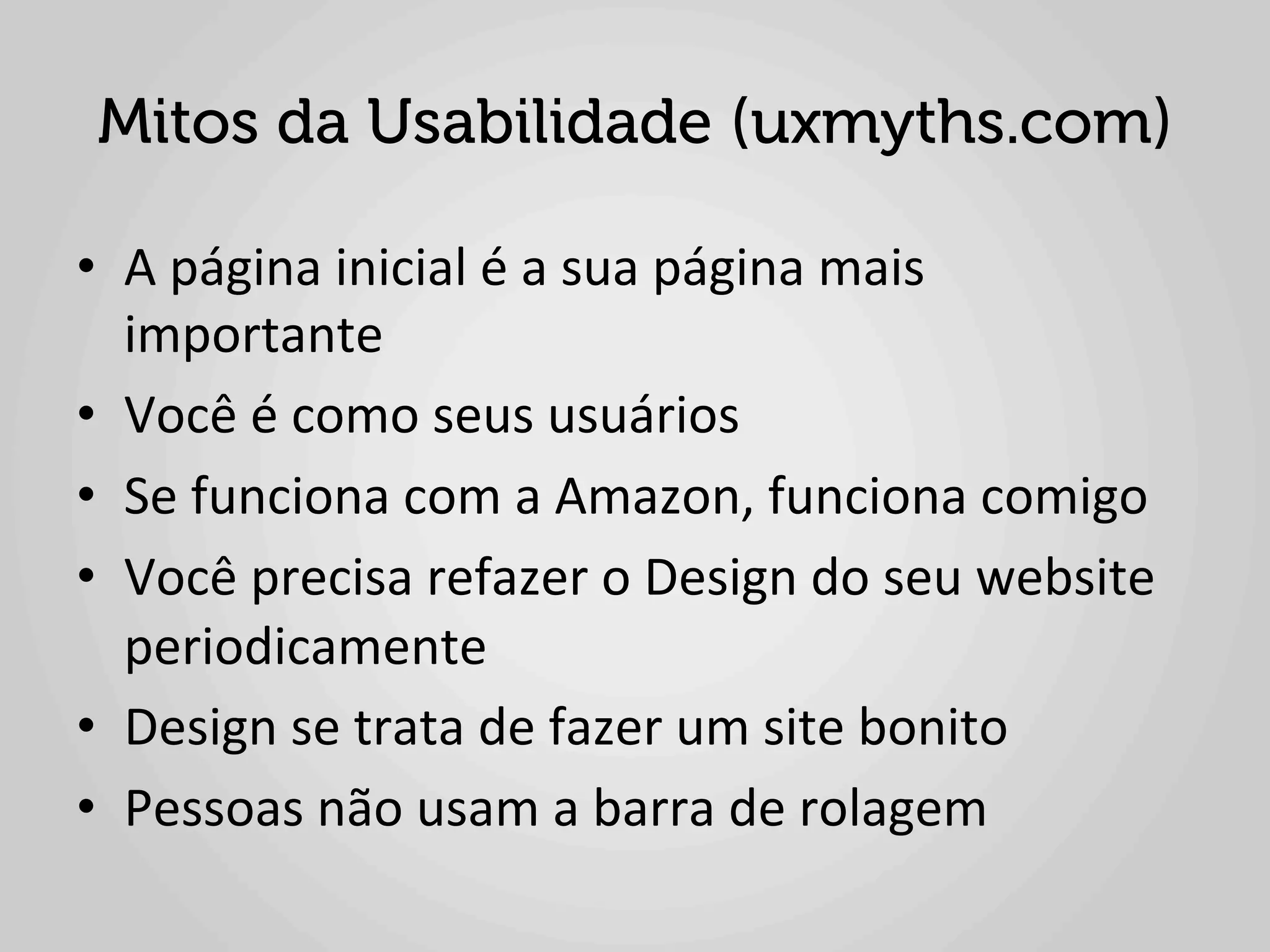 Mitos da Usabilidade (uxmyths.com)

•  A	
  página	
  inicial	
  é	
  a	
  sua	
  página	
  mais	
  
   importante	
  
•  Você	
  é	
  como	
  seus	
  usuários	
  
•  Se	
  funciona	
  com	
  a	
  Amazon,	
  funciona	
  comigo	
  
•  Você	
  precisa	
  refazer	
  o	
  Design	
  do	
  seu	
  website	
  
   periodicamente	
  
•  Design	
  se	
  trata	
  de	
  fazer	
  um	
  site	
  bonito	
  
•  Pessoas	
  não	
  usam	
  a	
  barra	
  de	
  rolagem	
  
 
