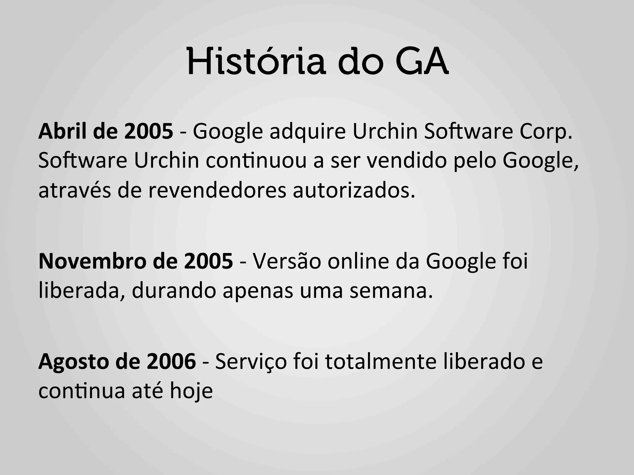 História do GA
Abril	
  de	
  2005	
  -­‐	
  Google	
  adquire	
  Urchin	
  So^ware	
  Corp.	
  
So^ware	
  Urchin	
  con1nuou	
  a	
  ser	
  vendido	
  pelo	
  Google,	
  
através	
  de	
  revendedores	
  autorizados.	
  
	
                                           	
  	
  
Novembro	
  de	
  2005	
  -­‐	
  Versão	
  online	
  da	
  Google	
  foi	
  
liberada,	
  durando	
  apenas	
  uma	
  semana.	
  
	
  
Agosto	
  de	
  2006	
  -­‐	
  Serviço	
  foi	
  totalmente	
  liberado	
  e	
  
con1nua	
  até	
  hoje	
  
	
  
 