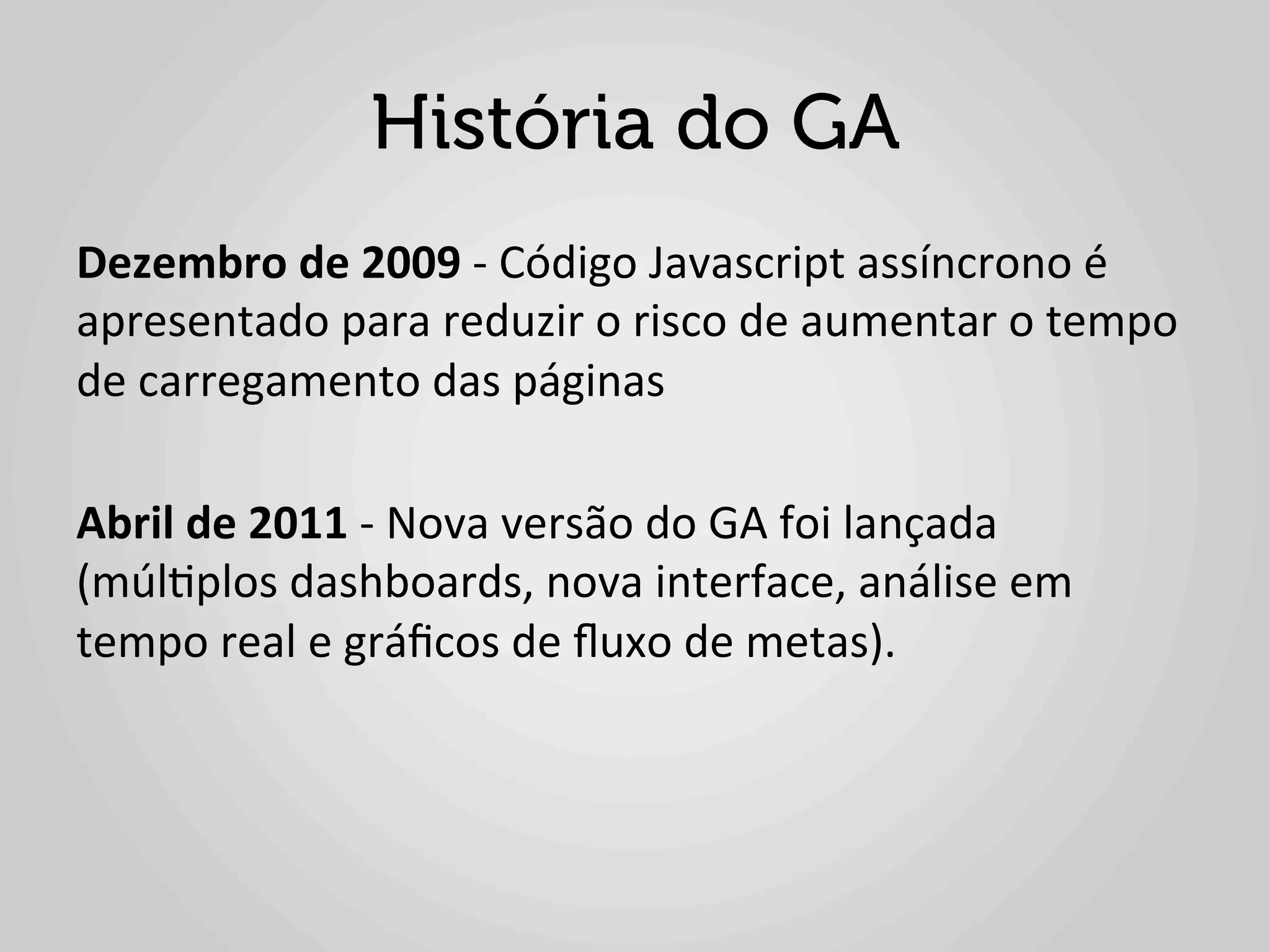 História do GA
Dezembro	
  de	
  2009	
  -­‐	
  Código	
  Javascript	
  assíncrono	
  é	
  
apresentado	
  para	
  reduzir	
  o	
  risco	
  de	
  aumentar	
  o	
  tempo	
  
de	
  carregamento	
  das	
  páginas	
  
	
  
Abril	
  de	
  2011	
  -­‐	
  Nova	
  versão	
  do	
  GA	
  foi	
  lançada	
  
(múl1plos	
  dashboards,	
  nova	
  interface,	
  análise	
  em	
  
tempo	
  real	
  e	
  gráﬁcos	
  de	
  ﬂuxo	
  de	
  metas).	
  
 