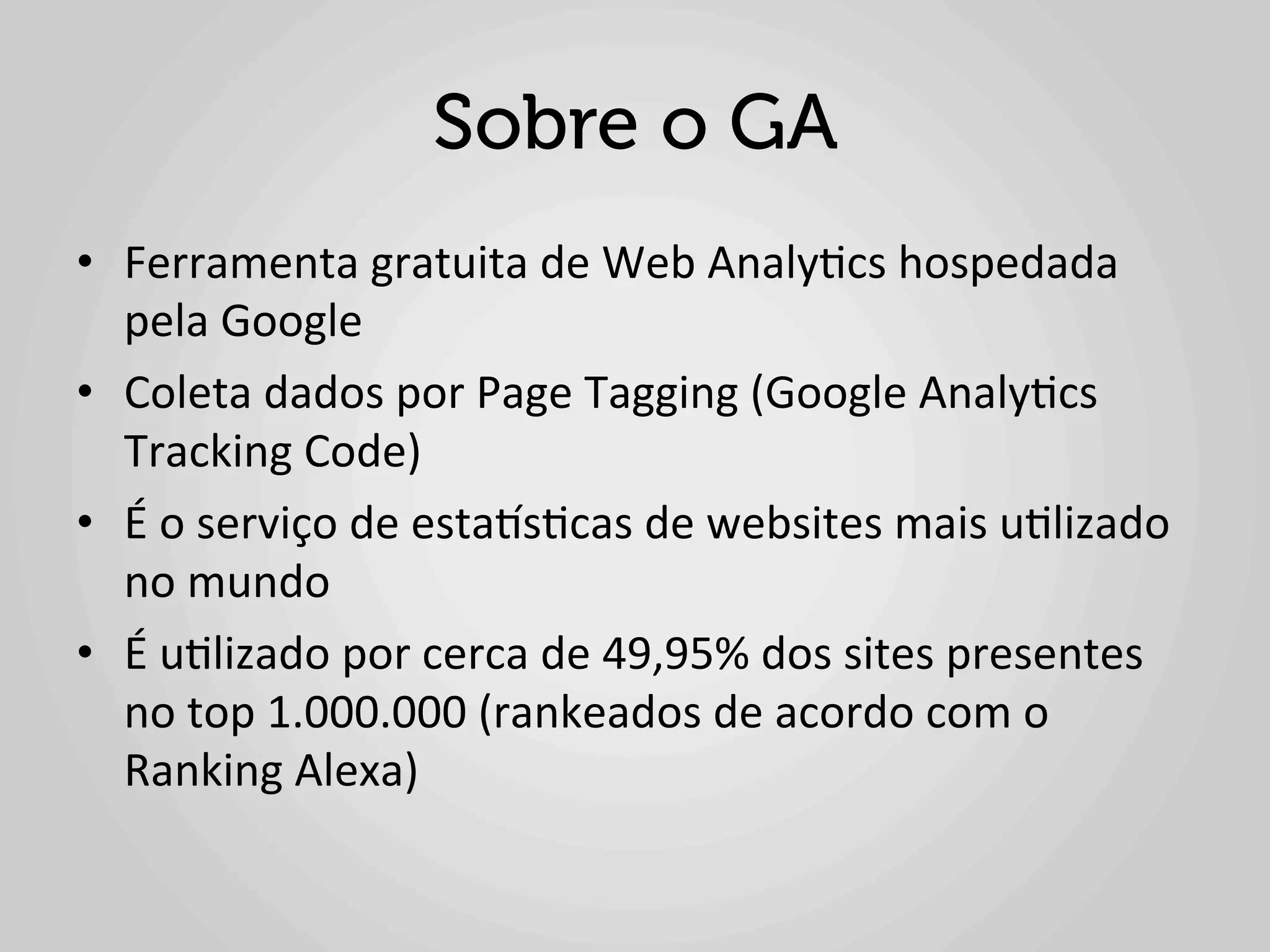 Sobre o GA
•  Ferramenta	
  gratuita	
  de	
  Web	
  Analy1cs	
  hospedada	
  
   pela	
  Google	
  
•  Coleta	
  dados	
  por	
  Page	
  Tagging	
  (Google	
  Analy1cs	
  
   Tracking	
  Code)	
  
•  É	
  o	
  serviço	
  de	
  estaes1cas	
  de	
  websites	
  mais	
  u1lizado	
  
   no	
  mundo	
  
•  É	
  u1lizado	
  por	
  cerca	
  de	
  49,95%	
  dos	
  sites	
  presentes	
  
   no	
  top	
  1.000.000	
  (rankeados	
  de	
  acordo	
  com	
  o	
  
   Ranking	
  Alexa)	
  
 