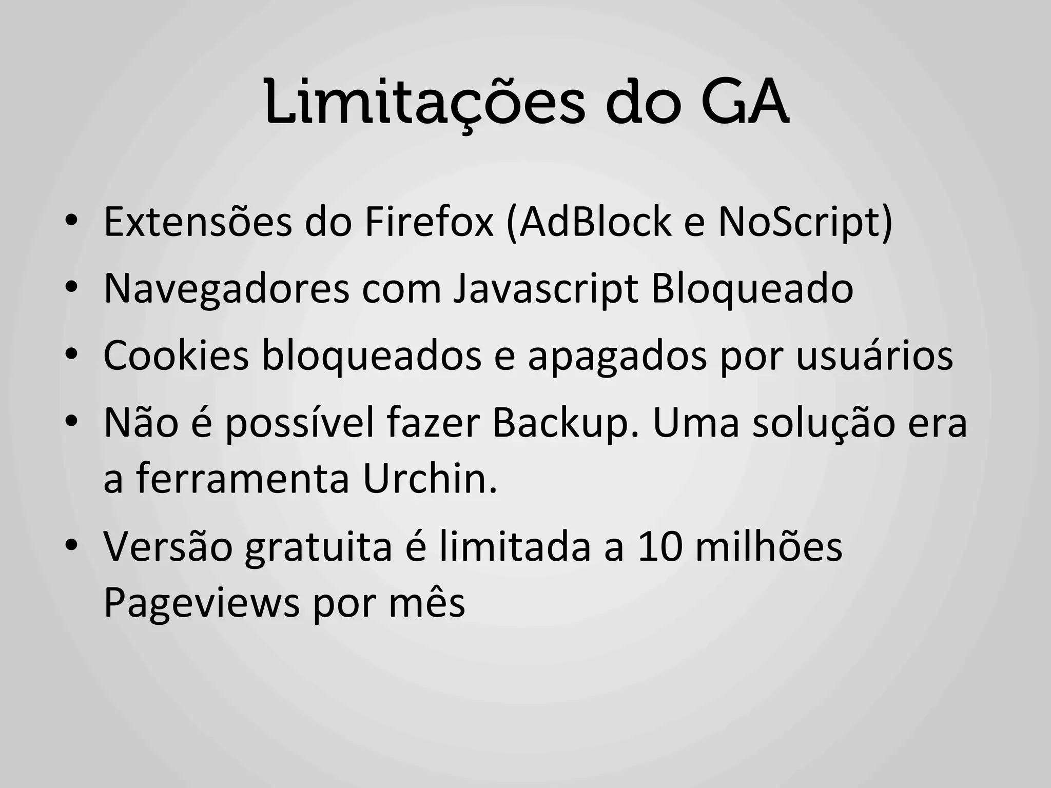 Limitações do GA
•  Extensões	
  do	
  Firefox	
  (AdBlock	
  e	
  NoScript)	
  
•  Navegadores	
  com	
  Javascript	
  Bloqueado	
  
•  Cookies	
  bloqueados	
  e	
  apagados	
  por	
  usuários	
  
•  Não	
  é	
  possível	
  fazer	
  Backup.	
  Uma	
  solução	
  era	
  
   a	
  ferramenta	
  Urchin.	
  
•  Versão	
  gratuita	
  é	
  limitada	
  a	
  10	
  milhões	
  
   Pageviews	
  por	
  mês	
  
 