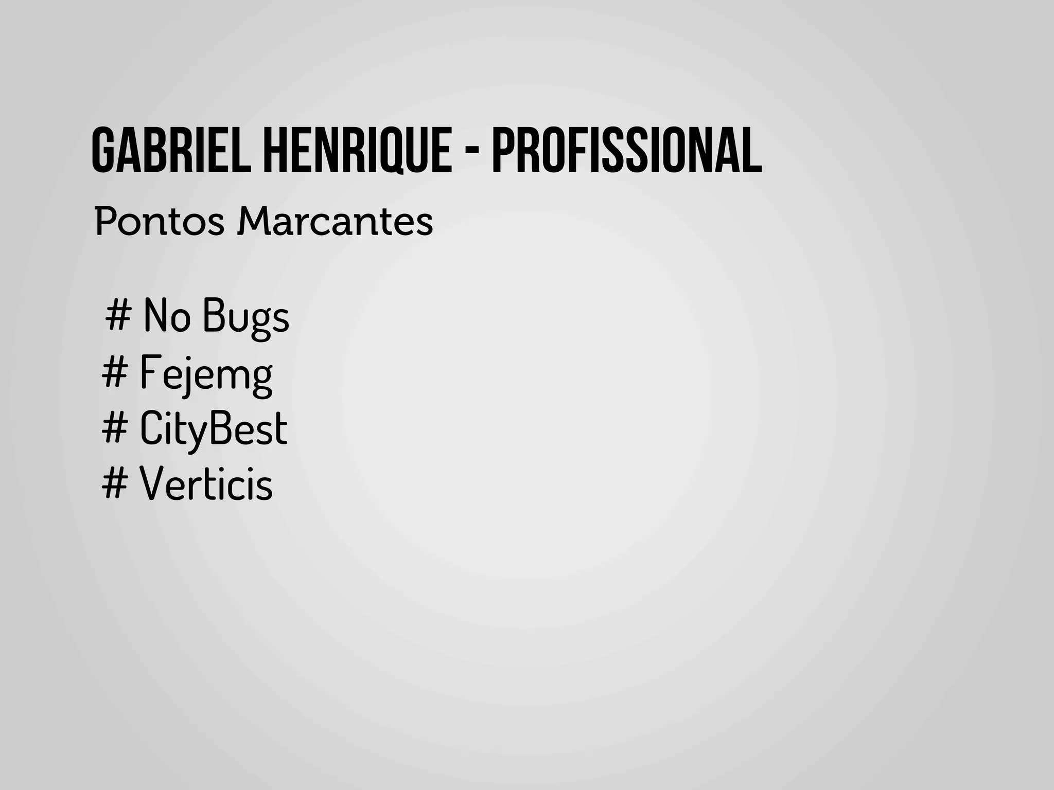 Gabriel Henrique - PROFISSIONAL
                   Pontos Marcantes
	
  	
  	
  	
  
	
  	
  	
   # No Bugs
             # Fejemg
             # CityBest
             # Verticis
	
  
	
  	
  	
  	
  
 